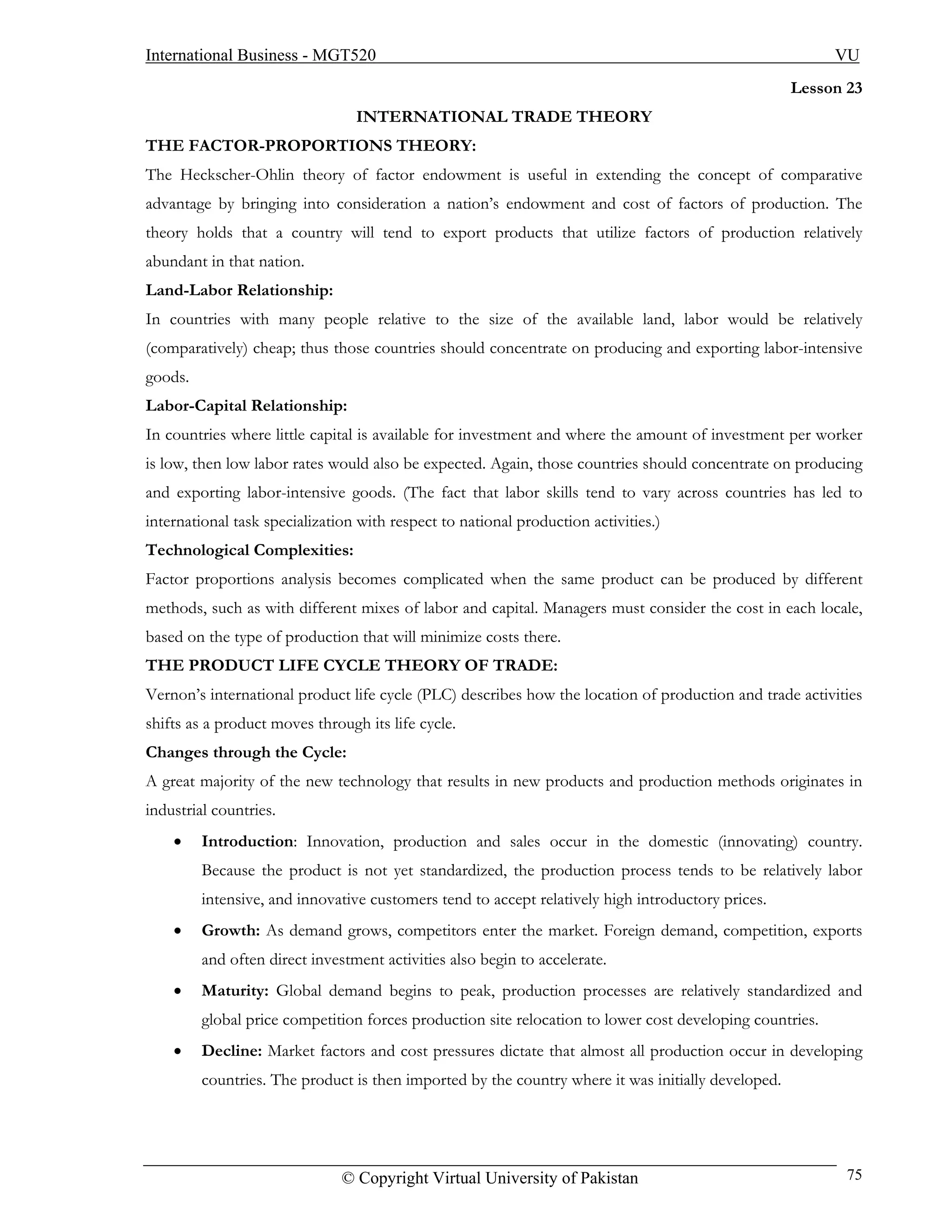 International Business - MGT520                                                                           VU
                                                                                                    Lesson 23
                                 INTERNATIONAL TRADE THEORY
THE FACTOR-PROPORTIONS THEORY:
The Heckscher-Ohlin theory of factor endowment is useful in extending the concept of comparative
advantage by bringing into consideration a nation’s endowment and cost of factors of production. The
theory holds that a country will tend to export products that utilize factors of production relatively
abundant in that nation.
Land-Labor Relationship:
In countries with many people relative to the size of the available land, labor would be relatively
(comparatively) cheap; thus those countries should concentrate on producing and exporting labor-intensive
goods.
Labor-Capital Relationship:
In countries where little capital is available for investment and where the amount of investment per worker
is low, then low labor rates would also be expected. Again, those countries should concentrate on producing
and exporting labor-intensive goods. (The fact that labor skills tend to vary across countries has led to
international task specialization with respect to national production activities.)
Technological Complexities:
Factor proportions analysis becomes complicated when the same product can be produced by different
methods, such as with different mixes of labor and capital. Managers must consider the cost in each locale,
based on the type of production that will minimize costs there.
THE PRODUCT LIFE CYCLE THEORY OF TRADE:
Vernon’s international product life cycle (PLC) describes how the location of production and trade activities
shifts as a product moves through its life cycle.
Changes through the Cycle:
A great majority of the new technology that results in new products and production methods originates in
industrial countries.
    •    Introduction: Innovation, production and sales occur in the domestic (innovating) country.
         Because the product is not yet standardized, the production process tends to be relatively labor
         intensive, and innovative customers tend to accept relatively high introductory prices.
    •    Growth: As demand grows, competitors enter the market. Foreign demand, competition, exports
         and often direct investment activities also begin to accelerate.
    •    Maturity: Global demand begins to peak, production processes are relatively standardized and
         global price competition forces production site relocation to lower cost developing countries.
    •    Decline: Market factors and cost pressures dictate that almost all production occur in developing
         countries. The product is then imported by the country where it was initially developed.




                               © Copyright Virtual University of Pakistan                                  75
 