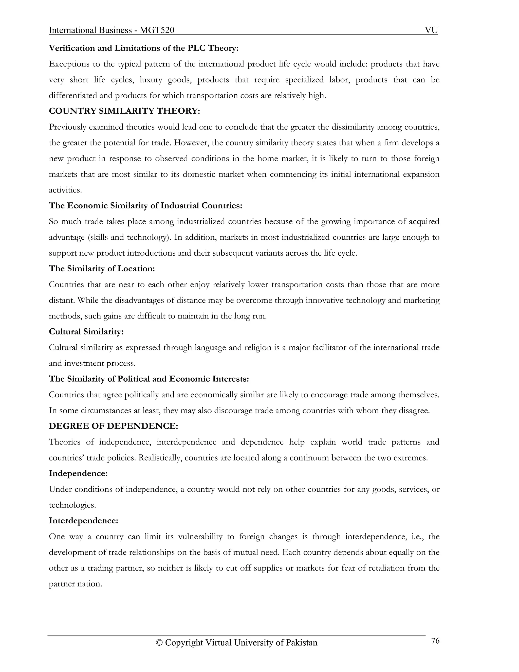 International Business - MGT520                                                                            VU
Verification and Limitations of the PLC Theory:
Exceptions to the typical pattern of the international product life cycle would include: products that have
very short life cycles, luxury goods, products that require specialized labor, products that can be
differentiated and products for which transportation costs are relatively high.
COUNTRY SIMILARITY THEORY:
Previously examined theories would lead one to conclude that the greater the dissimilarity among countries,
the greater the potential for trade. However, the country similarity theory states that when a firm develops a
new product in response to observed conditions in the home market, it is likely to turn to those foreign
markets that are most similar to its domestic market when commencing its initial international expansion
activities.
The Economic Similarity of Industrial Countries:
So much trade takes place among industrialized countries because of the growing importance of acquired
advantage (skills and technology). In addition, markets in most industrialized countries are large enough to
support new product introductions and their subsequent variants across the life cycle.
The Similarity of Location:
Countries that are near to each other enjoy relatively lower transportation costs than those that are more
distant. While the disadvantages of distance may be overcome through innovative technology and marketing
methods, such gains are difficult to maintain in the long run.
Cultural Similarity:
Cultural similarity as expressed through language and religion is a major facilitator of the international trade
and investment process.
The Similarity of Political and Economic Interests:
Countries that agree politically and are economically similar are likely to encourage trade among themselves.
In some circumstances at least, they may also discourage trade among countries with whom they disagree.
DEGREE OF DEPENDENCE:
Theories of independence, interdependence and dependence help explain world trade patterns and
countries’ trade policies. Realistically, countries are located along a continuum between the two extremes.
Independence:
Under conditions of independence, a country would not rely on other countries for any goods, services, or
technologies.
Interdependence:
One way a country can limit its vulnerability to foreign changes is through interdependence, i.e., the
development of trade relationships on the basis of mutual need. Each country depends about equally on the
other as a trading partner, so neither is likely to cut off supplies or markets for fear of retaliation from the
partner nation.




                              © Copyright Virtual University of Pakistan                                      76
 