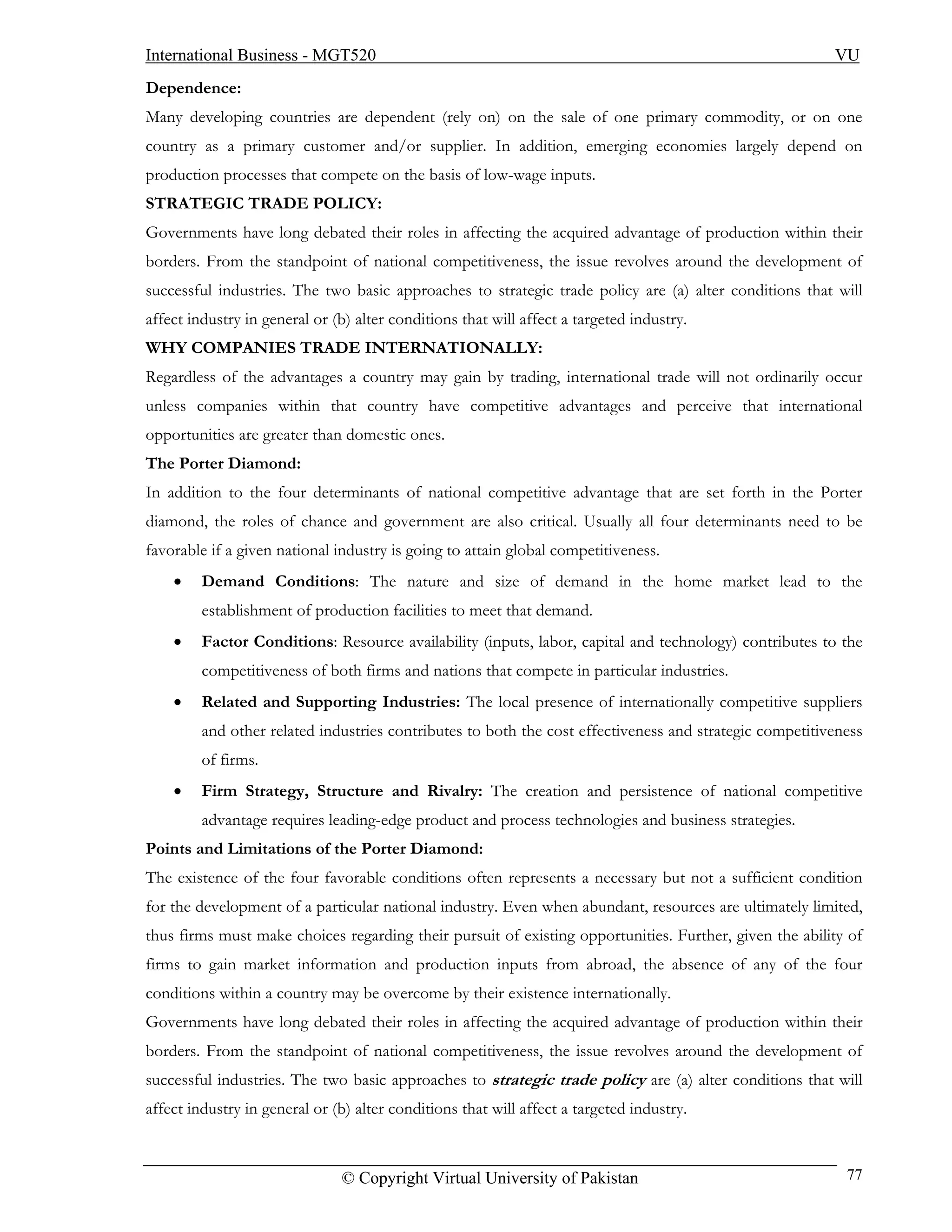 International Business - MGT520                                                                          VU
Dependence:
Many developing countries are dependent (rely on) on the sale of one primary commodity, or on one
country as a primary customer and/or supplier. In addition, emerging economies largely depend on
production processes that compete on the basis of low-wage inputs.
STRATEGIC TRADE POLICY:
Governments have long debated their roles in affecting the acquired advantage of production within their
borders. From the standpoint of national competitiveness, the issue revolves around the development of
successful industries. The two basic approaches to strategic trade policy are (a) alter conditions that will
affect industry in general or (b) alter conditions that will affect a targeted industry.
WHY COMPANIES TRADE INTERNATIONALLY:
Regardless of the advantages a country may gain by trading, international trade will not ordinarily occur
unless companies within that country have competitive advantages and perceive that international
opportunities are greater than domestic ones.
The Porter Diamond:
In addition to the four determinants of national competitive advantage that are set forth in the Porter
diamond, the roles of chance and government are also critical. Usually all four determinants need to be
favorable if a given national industry is going to attain global competitiveness.
    •    Demand Conditions: The nature and size of demand in the home market lead to the
         establishment of production facilities to meet that demand.
    •    Factor Conditions: Resource availability (inputs, labor, capital and technology) contributes to the
         competitiveness of both firms and nations that compete in particular industries.
    •    Related and Supporting Industries: The local presence of internationally competitive suppliers
         and other related industries contributes to both the cost effectiveness and strategic competitiveness
         of firms.
    •    Firm Strategy, Structure and Rivalry: The creation and persistence of national competitive
         advantage requires leading-edge product and process technologies and business strategies.
Points and Limitations of the Porter Diamond:
The existence of the four favorable conditions often represents a necessary but not a sufficient condition
for the development of a particular national industry. Even when abundant, resources are ultimately limited,
thus firms must make choices regarding their pursuit of existing opportunities. Further, given the ability of
firms to gain market information and production inputs from abroad, the absence of any of the four
conditions within a country may be overcome by their existence internationally.
Governments have long debated their roles in affecting the acquired advantage of production within their
borders. From the standpoint of national competitiveness, the issue revolves around the development of
successful industries. The two basic approaches to strategic trade policy are (a) alter conditions that will
affect industry in general or (b) alter conditions that will affect a targeted industry.



                               © Copyright Virtual University of Pakistan                                  77
 