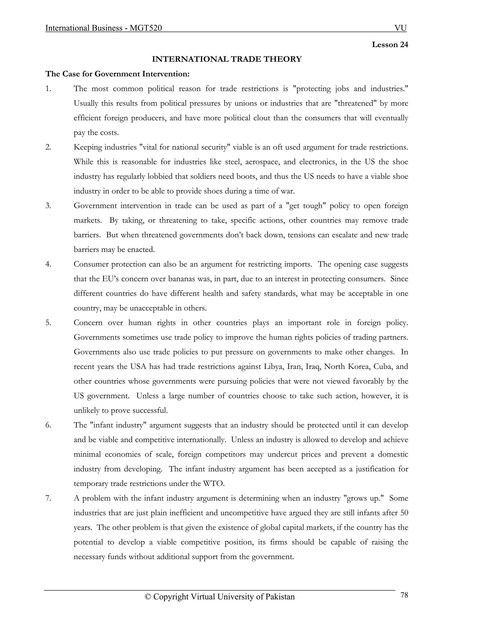 International Business - MGT520                                                                           VU
                                                                                                   Lesson 24
                               INTERNATIONAL TRADE THEORY
The Case for Government Intervention:
1.     The most common political reason for trade restrictions is "protecting jobs and industries."
       Usually this results from political pressures by unions or industries that are "threatened" by more
       efficient foreign producers, and have more political clout than the consumers that will eventually
       pay the costs.
2.     Keeping industries "vital for national security" viable is an oft used argument for trade restrictions.
       While this is reasonable for industries like steel, aerospace, and electronics, in the US the shoe
       industry has regularly lobbied that soldiers need boots, and thus the US needs to have a viable shoe
       industry in order to be able to provide shoes during a time of war.
3.     Government intervention in trade can be used as part of a "get tough" policy to open foreign
       markets. By taking, or threatening to take, specific actions, other countries may remove trade
       barriers. But when threatened governments don’t back down, tensions can escalate and new trade
       barriers may be enacted.
4.     Consumer protection can also be an argument for restricting imports. The opening case suggests
       that the EU’s concern over bananas was, in part, due to an interest in protecting consumers. Since
       different countries do have different health and safety standards, what may be acceptable in one
       country, may be unacceptable in others.
5.     Concern over human rights in other countries plays an important role in foreign policy.
       Governments sometimes use trade policy to improve the human rights policies of trading partners.
       Governments also use trade policies to put pressure on governments to make other changes. In
       recent years the USA has had trade restrictions against Libya, Iran, Iraq, North Korea, Cuba, and
       other countries whose governments were pursuing policies that were not viewed favorably by the
       US government. Unless a large number of countries choose to take such action, however, it is
       unlikely to prove successful.
6.     The "infant industry" argument suggests that an industry should be protected until it can develop
       and be viable and competitive internationally. Unless an industry is allowed to develop and achieve
       minimal economies of scale, foreign competitors may undercut prices and prevent a domestic
       industry from developing. The infant industry argument has been accepted as a justification for
       temporary trade restrictions under the WTO.
7.     A problem with the infant industry argument is determining when an industry "grows up." Some
       industries that are just plain inefficient and uncompetitive have argued they are still infants after 50
       years. The other problem is that given the existence of global capital markets, if the country has the
       potential to develop a viable competitive position, its firms should be capable of raising the
       necessary funds without additional support from the government.



                             © Copyright Virtual University of Pakistan                                     78
 