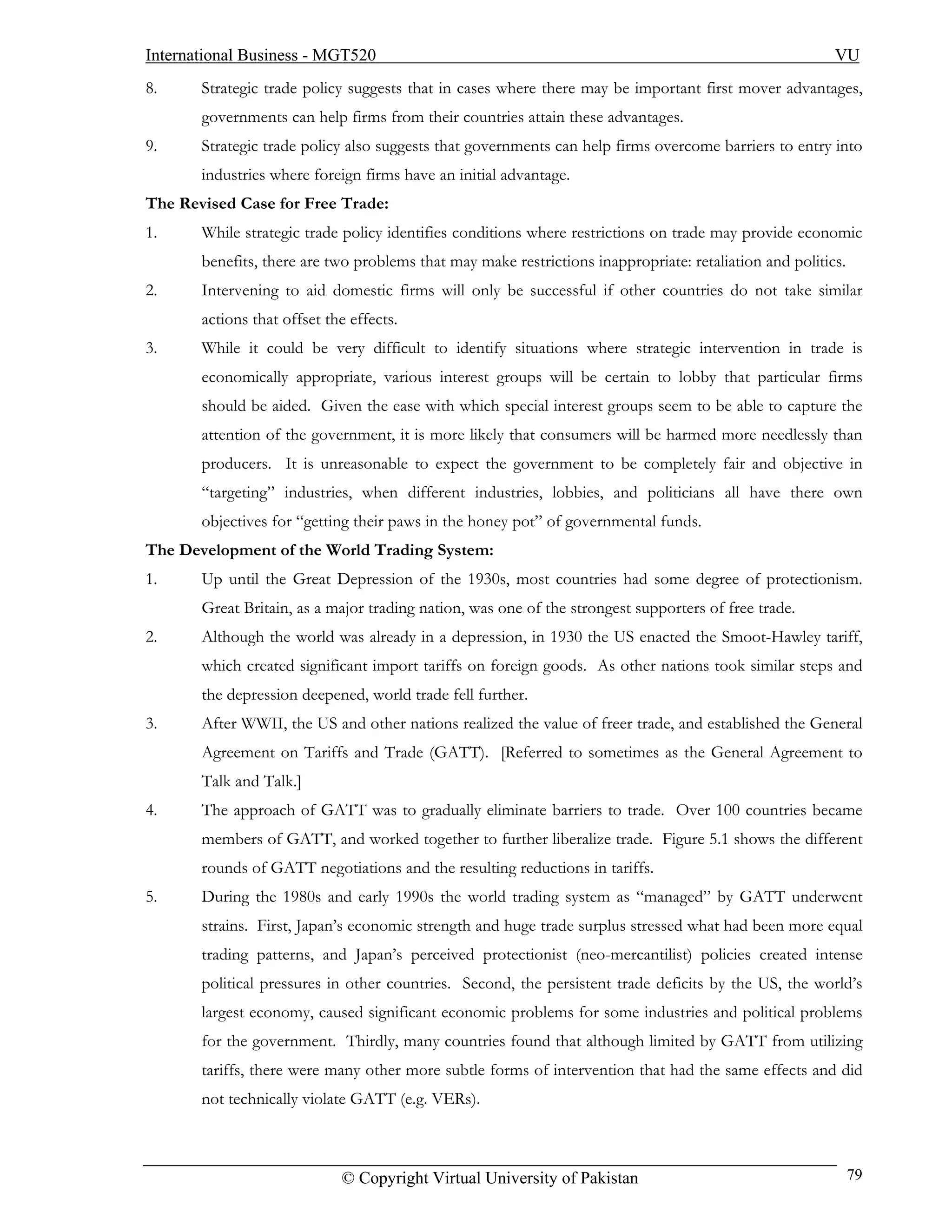 International Business - MGT520                                                                          VU
8.     Strategic trade policy suggests that in cases where there may be important first mover advantages,
       governments can help firms from their countries attain these advantages.
9.     Strategic trade policy also suggests that governments can help firms overcome barriers to entry into
       industries where foreign firms have an initial advantage.
The Revised Case for Free Trade:
1.     While strategic trade policy identifies conditions where restrictions on trade may provide economic
       benefits, there are two problems that may make restrictions inappropriate: retaliation and politics.
2.     Intervening to aid domestic firms will only be successful if other countries do not take similar
       actions that offset the effects.
3.     While it could be very difficult to identify situations where strategic intervention in trade is
       economically appropriate, various interest groups will be certain to lobby that particular firms
       should be aided. Given the ease with which special interest groups seem to be able to capture the
       attention of the government, it is more likely that consumers will be harmed more needlessly than
       producers. It is unreasonable to expect the government to be completely fair and objective in
       “targeting” industries, when different industries, lobbies, and politicians all have there own
       objectives for “getting their paws in the honey pot” of governmental funds.
The Development of the World Trading System:
1.     Up until the Great Depression of the 1930s, most countries had some degree of protectionism.
       Great Britain, as a major trading nation, was one of the strongest supporters of free trade.
2.     Although the world was already in a depression, in 1930 the US enacted the Smoot-Hawley tariff,
       which created significant import tariffs on foreign goods. As other nations took similar steps and
       the depression deepened, world trade fell further.
3.     After WWII, the US and other nations realized the value of freer trade, and established the General
       Agreement on Tariffs and Trade (GATT). [Referred to sometimes as the General Agreement to
       Talk and Talk.]
4.     The approach of GATT was to gradually eliminate barriers to trade. Over 100 countries became
       members of GATT, and worked together to further liberalize trade. Figure 5.1 shows the different
       rounds of GATT negotiations and the resulting reductions in tariffs.
5.     During the 1980s and early 1990s the world trading system as “managed” by GATT underwent
       strains. First, Japan’s economic strength and huge trade surplus stressed what had been more equal
       trading patterns, and Japan’s perceived protectionist (neo-mercantilist) policies created intense
       political pressures in other countries. Second, the persistent trade deficits by the US, the world’s
       largest economy, caused significant economic problems for some industries and political problems
       for the government. Thirdly, many countries found that although limited by GATT from utilizing
       tariffs, there were many other more subtle forms of intervention that had the same effects and did
       not technically violate GATT (e.g. VERs).



                             © Copyright Virtual University of Pakistan                                       79
 