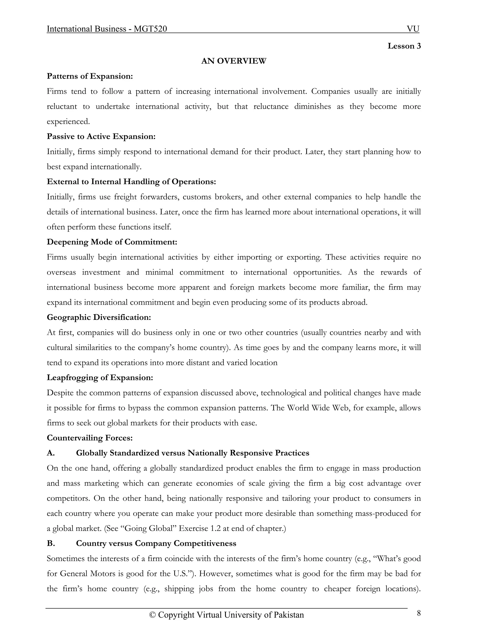 International Business - MGT520                                                                            VU
                                                                                                      Lesson 3
                                              AN OVERVIEW
Patterns of Expansion:
Firms tend to follow a pattern of increasing international involvement. Companies usually are initially
reluctant to undertake international activity, but that reluctance diminishes as they become more
experienced.
Passive to Active Expansion:
Initially, firms simply respond to international demand for their product. Later, they start planning how to
best expand internationally.
External to Internal Handling of Operations:
Initially, firms use freight forwarders, customs brokers, and other external companies to help handle the
details of international business. Later, once the firm has learned more about international operations, it will
often perform these functions itself.
Deepening Mode of Commitment:
Firms usually begin international activities by either importing or exporting. These activities require no
overseas investment and minimal commitment to international opportunities. As the rewards of
international business become more apparent and foreign markets become more familiar, the firm may
expand its international commitment and begin even producing some of its products abroad.
Geographic Diversification:
At first, companies will do business only in one or two other countries (usually countries nearby and with
cultural similarities to the company’s home country). As time goes by and the company learns more, it will
tend to expand its operations into more distant and varied location
Leapfrogging of Expansion:
Despite the common patterns of expansion discussed above, technological and political changes have made
it possible for firms to bypass the common expansion patterns. The World Wide Web, for example, allows
firms to seek out global markets for their products with ease.
Countervailing Forces:
A.      Globally Standardized versus Nationally Responsive Practices
On the one hand, offering a globally standardized product enables the firm to engage in mass production
and mass marketing which can generate economies of scale giving the firm a big cost advantage over
competitors. On the other hand, being nationally responsive and tailoring your product to consumers in
each country where you operate can make your product more desirable than something mass-produced for
a global market. (See “Going Global” Exercise 1.2 at end of chapter.)
B.      Country versus Company Competitiveness
Sometimes the interests of a firm coincide with the interests of the firm’s home country (e.g., “What’s good
for General Motors is good for the U.S.”). However, sometimes what is good for the firm may be bad for
the firm’s home country (e.g., shipping jobs from the home country to cheaper foreign locations).

                               © Copyright Virtual University of Pakistan                                     8
 