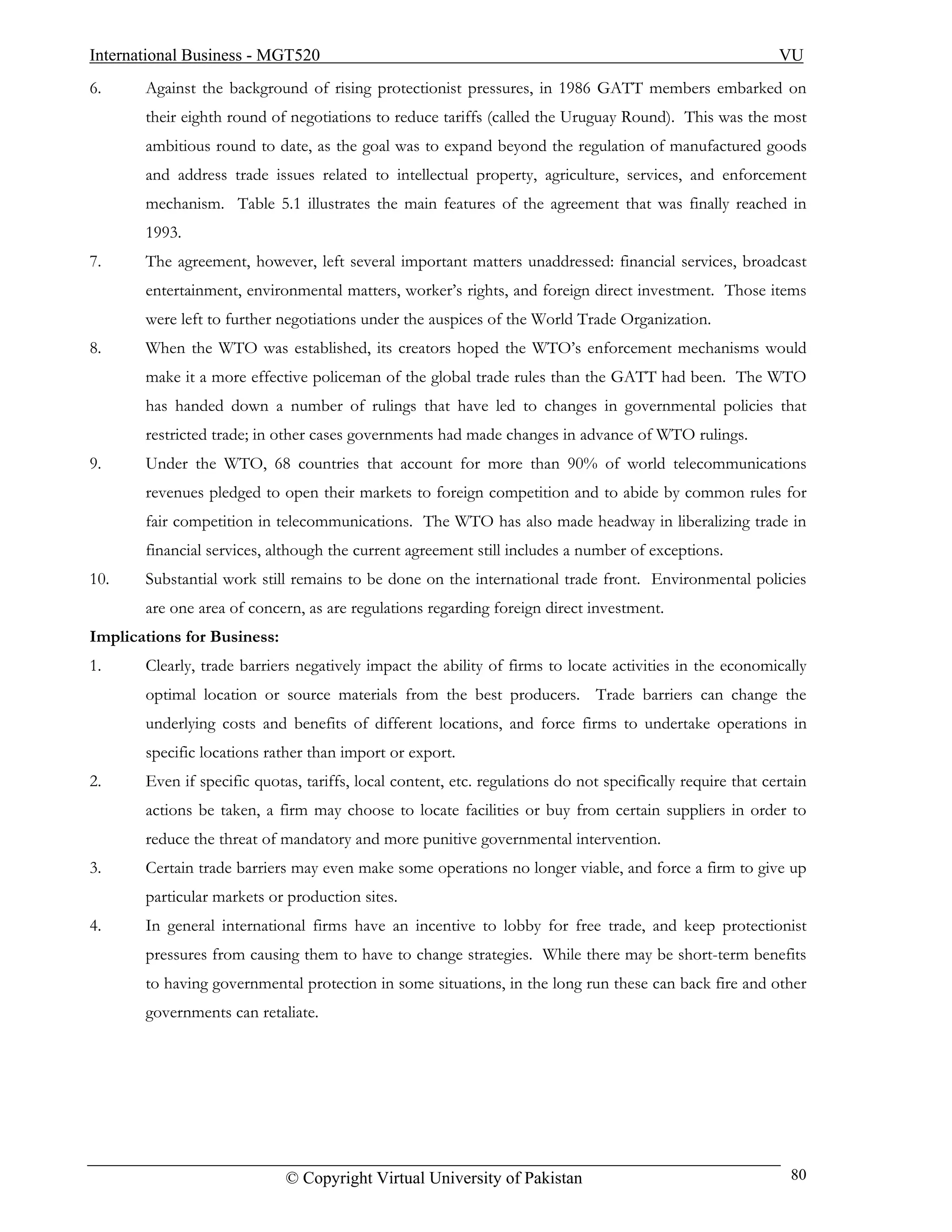 International Business - MGT520                                                                             VU
6.     Against the background of rising protectionist pressures, in 1986 GATT members embarked on
       their eighth round of negotiations to reduce tariffs (called the Uruguay Round). This was the most
       ambitious round to date, as the goal was to expand beyond the regulation of manufactured goods
       and address trade issues related to intellectual property, agriculture, services, and enforcement
       mechanism. Table 5.1 illustrates the main features of the agreement that was finally reached in
       1993.
7.     The agreement, however, left several important matters unaddressed: financial services, broadcast
       entertainment, environmental matters, worker’s rights, and foreign direct investment. Those items
       were left to further negotiations under the auspices of the World Trade Organization.
8.     When the WTO was established, its creators hoped the WTO’s enforcement mechanisms would
       make it a more effective policeman of the global trade rules than the GATT had been. The WTO
       has handed down a number of rulings that have led to changes in governmental policies that
       restricted trade; in other cases governments had made changes in advance of WTO rulings.
9.     Under the WTO, 68 countries that account for more than 90% of world telecommunications
       revenues pledged to open their markets to foreign competition and to abide by common rules for
       fair competition in telecommunications. The WTO has also made headway in liberalizing trade in
       financial services, although the current agreement still includes a number of exceptions.
10.    Substantial work still remains to be done on the international trade front. Environmental policies
       are one area of concern, as are regulations regarding foreign direct investment.
Implications for Business:
1.     Clearly, trade barriers negatively impact the ability of firms to locate activities in the economically
       optimal location or source materials from the best producers. Trade barriers can change the
       underlying costs and benefits of different locations, and force firms to undertake operations in
       specific locations rather than import or export.
2.     Even if specific quotas, tariffs, local content, etc. regulations do not specifically require that certain
       actions be taken, a firm may choose to locate facilities or buy from certain suppliers in order to
       reduce the threat of mandatory and more punitive governmental intervention.
3.     Certain trade barriers may even make some operations no longer viable, and force a firm to give up
       particular markets or production sites.
4.     In general international firms have an incentive to lobby for free trade, and keep protectionist
       pressures from causing them to have to change strategies. While there may be short-term benefits
       to having governmental protection in some situations, in the long run these can back fire and other
       governments can retaliate.




                             © Copyright Virtual University of Pakistan                                       80
 