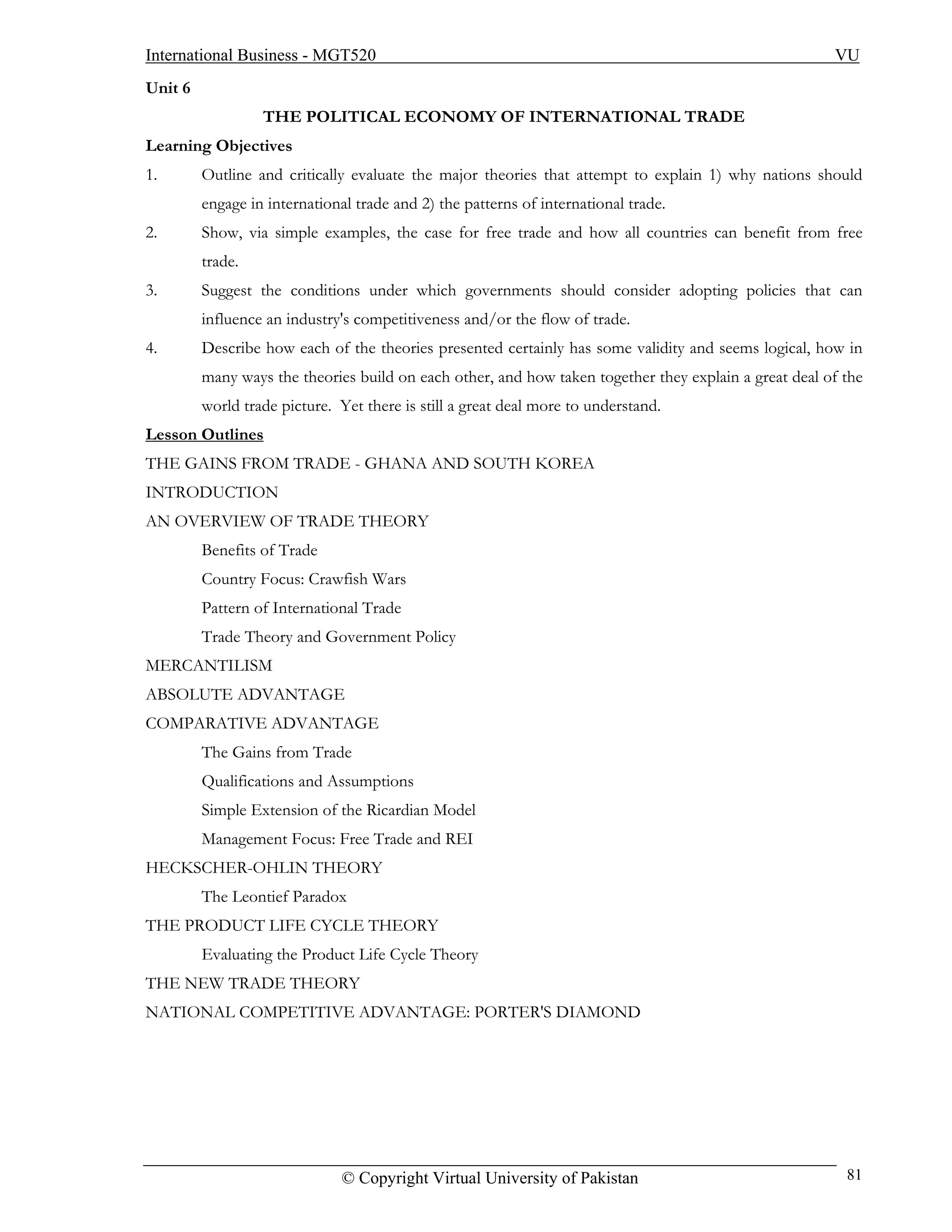International Business - MGT520                                                                        VU
Unit 6
                  THE POLITICAL ECONOMY OF INTERNATIONAL TRADE
Learning Objectives
1.       Outline and critically evaluate the major theories that attempt to explain 1) why nations should
         engage in international trade and 2) the patterns of international trade.
2.       Show, via simple examples, the case for free trade and how all countries can benefit from free
         trade.
3.       Suggest the conditions under which governments should consider adopting policies that can
         influence an industry's competitiveness and/or the flow of trade.
4.       Describe how each of the theories presented certainly has some validity and seems logical, how in
         many ways the theories build on each other, and how taken together they explain a great deal of the
         world trade picture. Yet there is still a great deal more to understand.
Lesson Outlines
THE GAINS FROM TRADE - GHANA AND SOUTH KOREA
INTRODUCTION
AN OVERVIEW OF TRADE THEORY
         Benefits of Trade
         Country Focus: Crawfish Wars
         Pattern of International Trade
         Trade Theory and Government Policy
MERCANTILISM
ABSOLUTE ADVANTAGE
COMPARATIVE ADVANTAGE
         The Gains from Trade
         Qualifications and Assumptions
         Simple Extension of the Ricardian Model
         Management Focus: Free Trade and REI
HECKSCHER-OHLIN THEORY
         The Leontief Paradox
THE PRODUCT LIFE CYCLE THEORY
         Evaluating the Product Life Cycle Theory
THE NEW TRADE THEORY
NATIONAL COMPETITIVE ADVANTAGE: PORTER'S DIAMOND




                               © Copyright Virtual University of Pakistan                                81
 