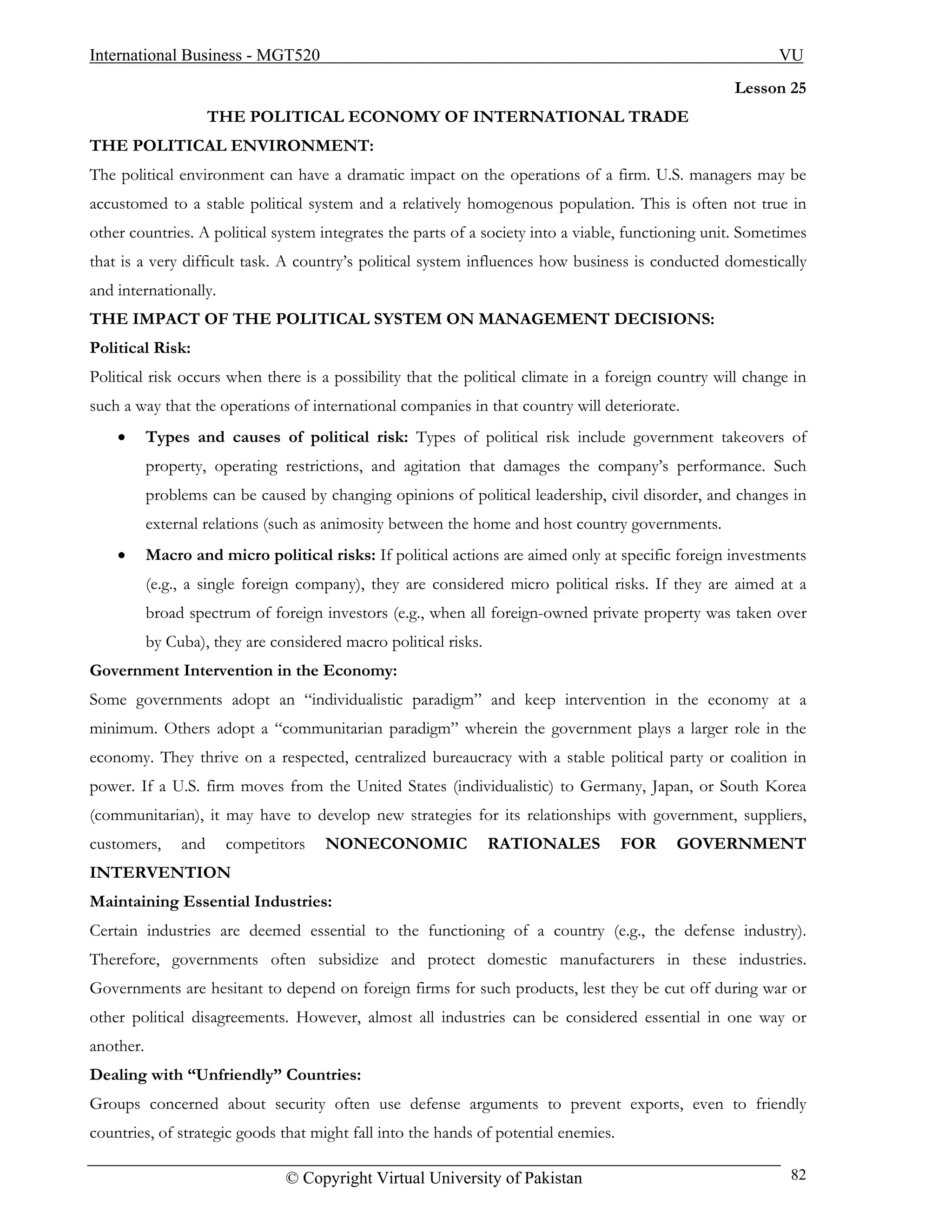 International Business - MGT520                                                                            VU
                                                                                                    Lesson 25
                      THE POLITICAL ECONOMY OF INTERNATIONAL TRADE
THE POLITICAL ENVIRONMENT:
The political environment can have a dramatic impact on the operations of a firm. U.S. managers may be
accustomed to a stable political system and a relatively homogenous population. This is often not true in
other countries. A political system integrates the parts of a society into a viable, functioning unit. Sometimes
that is a very difficult task. A country’s political system influences how business is conducted domestically
and internationally.
THE IMPACT OF THE POLITICAL SYSTEM ON MANAGEMENT DECISIONS:
Political Risk:
Political risk occurs when there is a possibility that the political climate in a foreign country will change in
such a way that the operations of international companies in that country will deteriorate.
    •      Types and causes of political risk: Types of political risk include government takeovers of
           property, operating restrictions, and agitation that damages the company’s performance. Such
           problems can be caused by changing opinions of political leadership, civil disorder, and changes in
           external relations (such as animosity between the home and host country governments.
    •      Macro and micro political risks: If political actions are aimed only at specific foreign investments
           (e.g., a single foreign company), they are considered micro political risks. If they are aimed at a
           broad spectrum of foreign investors (e.g., when all foreign-owned private property was taken over
           by Cuba), they are considered macro political risks.
Government Intervention in the Economy:
Some governments adopt an “individualistic paradigm” and keep intervention in the economy at a
minimum. Others adopt a “communitarian paradigm” wherein the government plays a larger role in the
economy. They thrive on a respected, centralized bureaucracy with a stable political party or coalition in
power. If a U.S. firm moves from the United States (individualistic) to Germany, Japan, or South Korea
(communitarian), it may have to develop new strategies for its relationships with government, suppliers,
customers,      and    competitors    NONECONOMIC                 RATIONALES         FOR   GOVERNMENT
INTERVENTION
Maintaining Essential Industries:
Certain industries are deemed essential to the functioning of a country (e.g., the defense industry).
Therefore, governments often subsidize and protect domestic manufacturers in these industries.
Governments are hesitant to depend on foreign firms for such products, lest they be cut off during war or
other political disagreements. However, almost all industries can be considered essential in one way or
another.
Dealing with “Unfriendly” Countries:
Groups concerned about security often use defense arguments to prevent exports, even to friendly
countries, of strategic goods that might fall into the hands of potential enemies.

                                © Copyright Virtual University of Pakistan                                   82
 