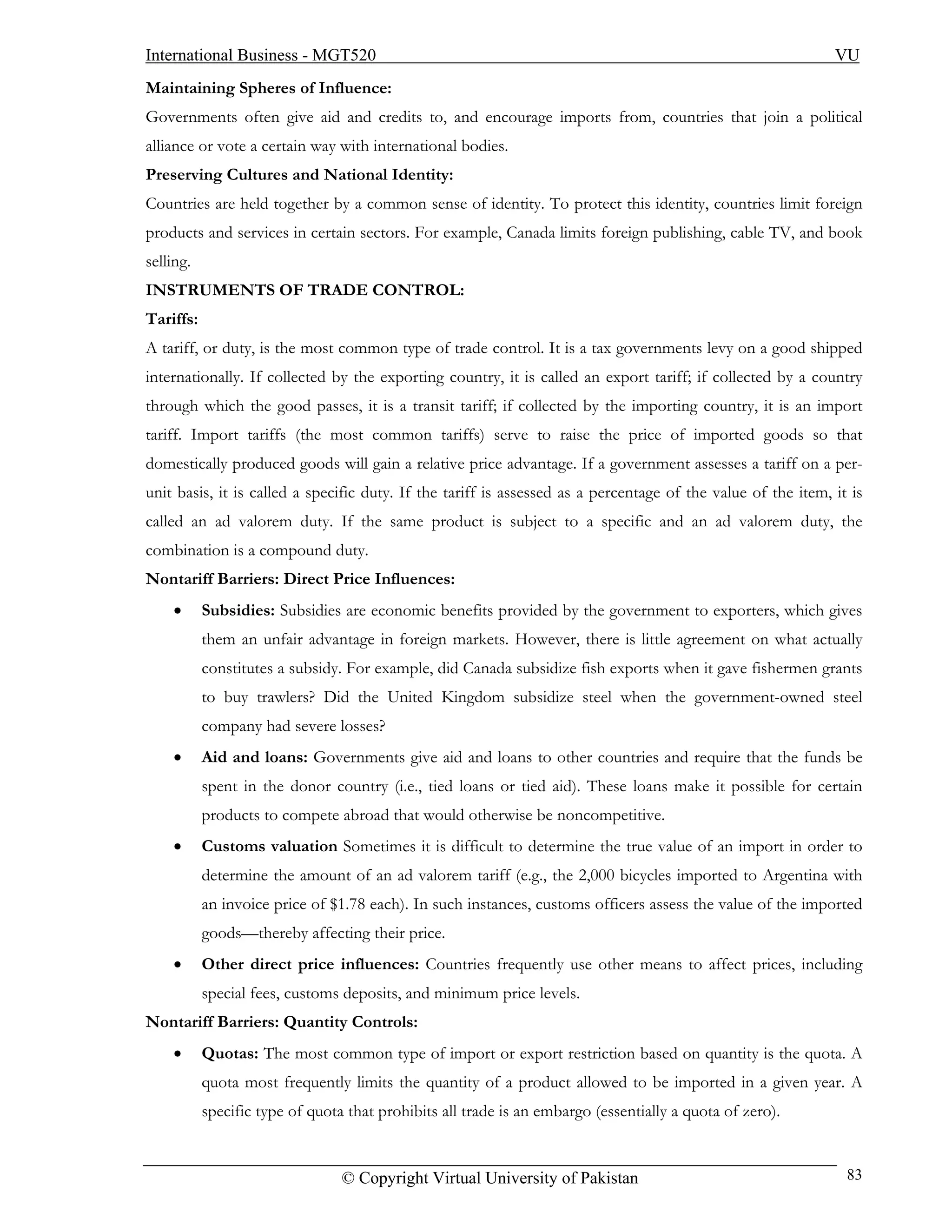 International Business - MGT520                                                                               VU
Maintaining Spheres of Influence:
Governments often give aid and credits to, and encourage imports from, countries that join a political
alliance or vote a certain way with international bodies.
Preserving Cultures and National Identity:
Countries are held together by a common sense of identity. To protect this identity, countries limit foreign
products and services in certain sectors. For example, Canada limits foreign publishing, cable TV, and book
selling.
INSTRUMENTS OF TRADE CONTROL:
Tariffs:
A tariff, or duty, is the most common type of trade control. It is a tax governments levy on a good shipped
internationally. If collected by the exporting country, it is called an export tariff; if collected by a country
through which the good passes, it is a transit tariff; if collected by the importing country, it is an import
tariff. Import tariffs (the most common tariffs) serve to raise the price of imported goods so that
domestically produced goods will gain a relative price advantage. If a government assesses a tariff on a per-
unit basis, it is called a specific duty. If the tariff is assessed as a percentage of the value of the item, it is
called an ad valorem duty. If the same product is subject to a specific and an ad valorem duty, the
combination is a compound duty.
Nontariff Barriers: Direct Price Influences:
    •      Subsidies: Subsidies are economic benefits provided by the government to exporters, which gives
           them an unfair advantage in foreign markets. However, there is little agreement on what actually
           constitutes a subsidy. For example, did Canada subsidize fish exports when it gave fishermen grants
           to buy trawlers? Did the United Kingdom subsidize steel when the government-owned steel
           company had severe losses?
    •      Aid and loans: Governments give aid and loans to other countries and require that the funds be
           spent in the donor country (i.e., tied loans or tied aid). These loans make it possible for certain
           products to compete abroad that would otherwise be noncompetitive.
    •      Customs valuation Sometimes it is difficult to determine the true value of an import in order to
           determine the amount of an ad valorem tariff (e.g., the 2,000 bicycles imported to Argentina with
           an invoice price of $1.78 each). In such instances, customs officers assess the value of the imported
           goods—thereby affecting their price.
    •      Other direct price influences: Countries frequently use other means to affect prices, including
           special fees, customs deposits, and minimum price levels.
Nontariff Barriers: Quantity Controls:
    •      Quotas: The most common type of import or export restriction based on quantity is the quota. A
           quota most frequently limits the quantity of a product allowed to be imported in a given year. A
           specific type of quota that prohibits all trade is an embargo (essentially a quota of zero).


                                 © Copyright Virtual University of Pakistan                                     83
 