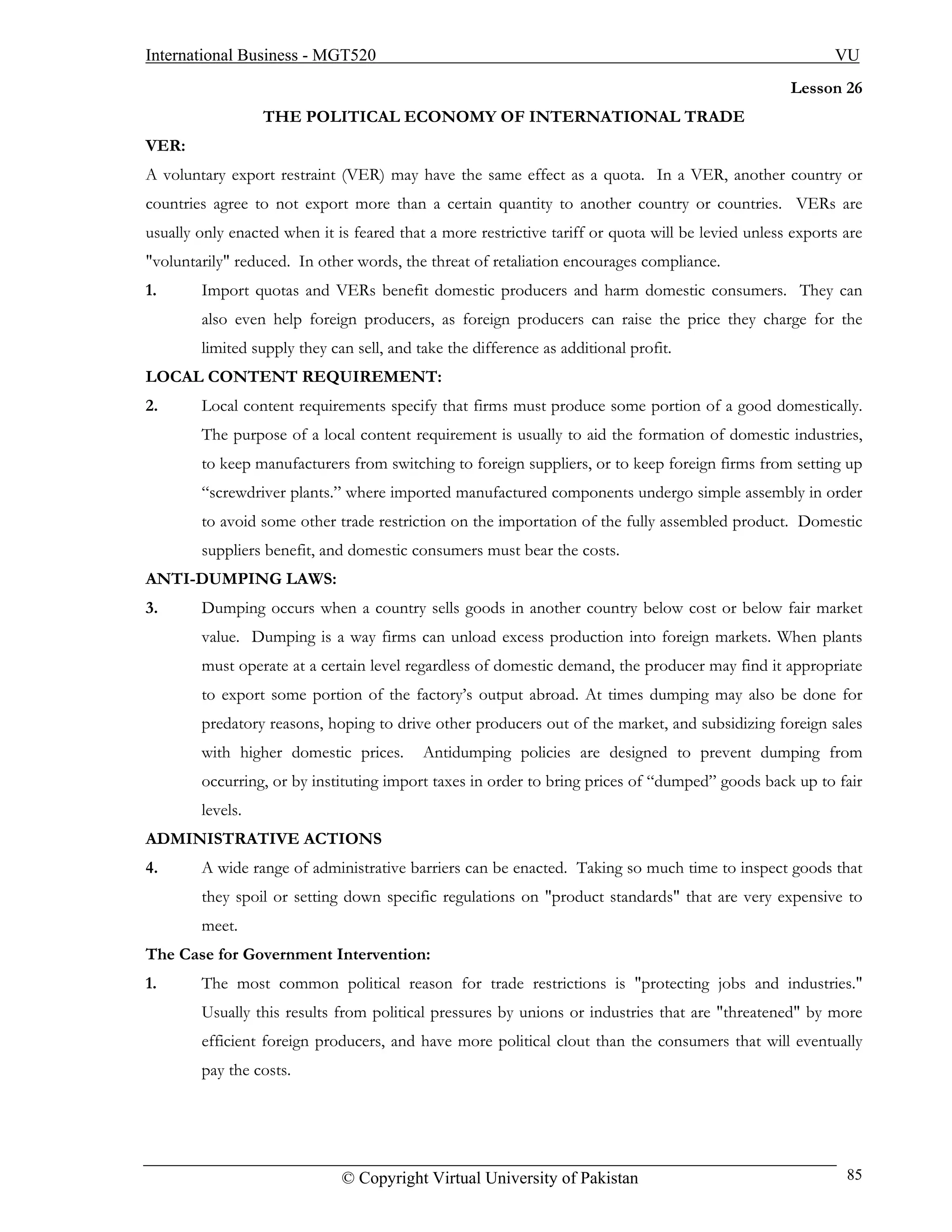 International Business - MGT520                                                                            VU
                                                                                                    Lesson 26
                  THE POLITICAL ECONOMY OF INTERNATIONAL TRADE
VER:
A voluntary export restraint (VER) may have the same effect as a quota. In a VER, another country or
countries agree to not export more than a certain quantity to another country or countries. VERs are
usually only enacted when it is feared that a more restrictive tariff or quota will be levied unless exports are
"voluntarily" reduced. In other words, the threat of retaliation encourages compliance.
1.      Import quotas and VERs benefit domestic producers and harm domestic consumers. They can
        also even help foreign producers, as foreign producers can raise the price they charge for the
        limited supply they can sell, and take the difference as additional profit.
LOCAL CONTENT REQUIREMENT:
2.      Local content requirements specify that firms must produce some portion of a good domestically.
        The purpose of a local content requirement is usually to aid the formation of domestic industries,
        to keep manufacturers from switching to foreign suppliers, or to keep foreign firms from setting up
        “screwdriver plants.” where imported manufactured components undergo simple assembly in order
        to avoid some other trade restriction on the importation of the fully assembled product. Domestic
        suppliers benefit, and domestic consumers must bear the costs.
ANTI-DUMPING LAWS:
3.      Dumping occurs when a country sells goods in another country below cost or below fair market
        value. Dumping is a way firms can unload excess production into foreign markets. When plants
        must operate at a certain level regardless of domestic demand, the producer may find it appropriate
        to export some portion of the factory’s output abroad. At times dumping may also be done for
        predatory reasons, hoping to drive other producers out of the market, and subsidizing foreign sales
        with higher domestic prices.       Antidumping policies are designed to prevent dumping from
        occurring, or by instituting import taxes in order to bring prices of “dumped” goods back up to fair
        levels.
ADMINISTRATIVE ACTIONS
4.      A wide range of administrative barriers can be enacted. Taking so much time to inspect goods that
        they spoil or setting down specific regulations on "product standards" that are very expensive to
        meet.
The Case for Government Intervention:
1.      The most common political reason for trade restrictions is "protecting jobs and industries."
        Usually this results from political pressures by unions or industries that are "threatened" by more
        efficient foreign producers, and have more political clout than the consumers that will eventually
        pay the costs.




                              © Copyright Virtual University of Pakistan                                     85
 