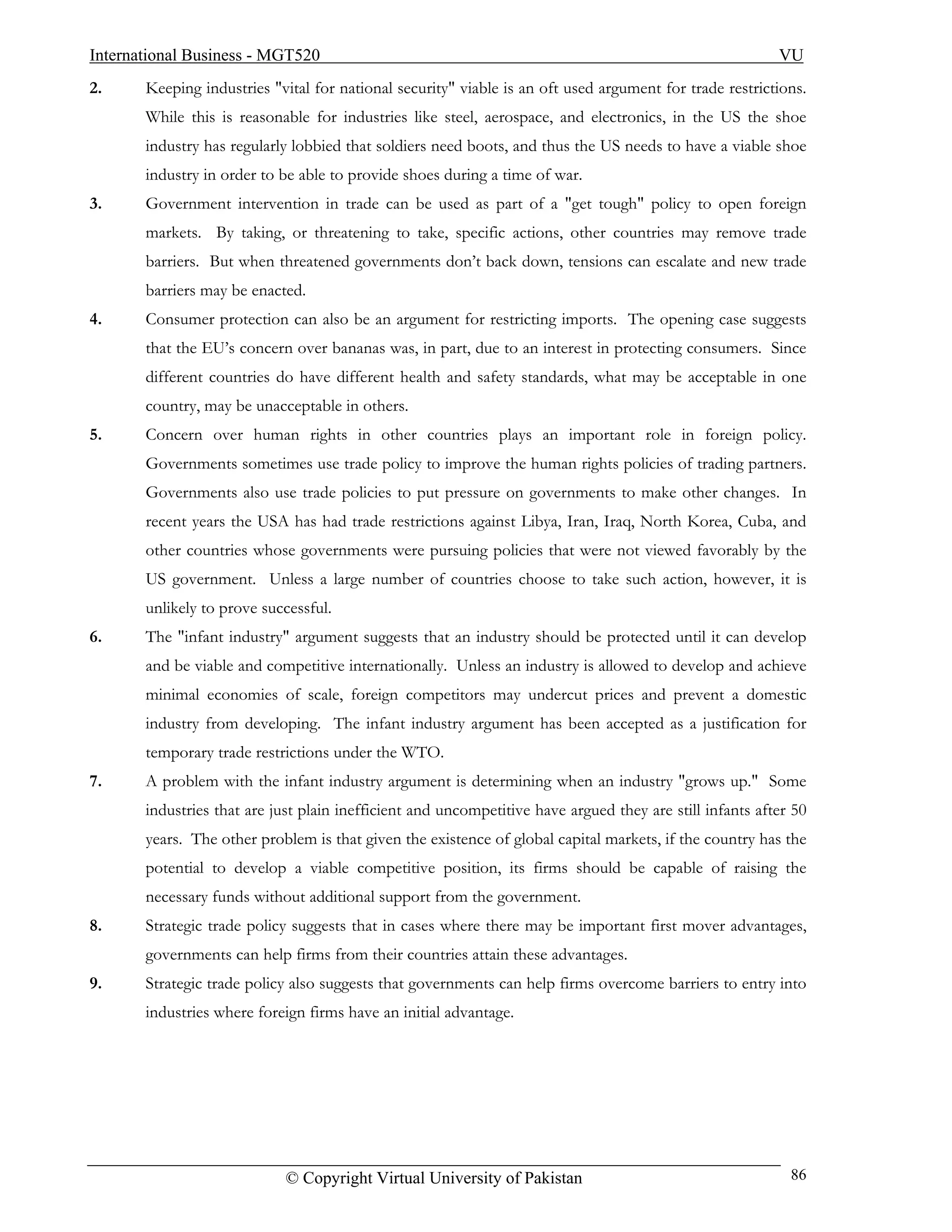 International Business - MGT520                                                                           VU
2.     Keeping industries "vital for national security" viable is an oft used argument for trade restrictions.
       While this is reasonable for industries like steel, aerospace, and electronics, in the US the shoe
       industry has regularly lobbied that soldiers need boots, and thus the US needs to have a viable shoe
       industry in order to be able to provide shoes during a time of war.
3.     Government intervention in trade can be used as part of a "get tough" policy to open foreign
       markets. By taking, or threatening to take, specific actions, other countries may remove trade
       barriers. But when threatened governments don’t back down, tensions can escalate and new trade
       barriers may be enacted.
4.     Consumer protection can also be an argument for restricting imports. The opening case suggests
       that the EU’s concern over bananas was, in part, due to an interest in protecting consumers. Since
       different countries do have different health and safety standards, what may be acceptable in one
       country, may be unacceptable in others.
5.     Concern over human rights in other countries plays an important role in foreign policy.
       Governments sometimes use trade policy to improve the human rights policies of trading partners.
       Governments also use trade policies to put pressure on governments to make other changes. In
       recent years the USA has had trade restrictions against Libya, Iran, Iraq, North Korea, Cuba, and
       other countries whose governments were pursuing policies that were not viewed favorably by the
       US government. Unless a large number of countries choose to take such action, however, it is
       unlikely to prove successful.
6.     The "infant industry" argument suggests that an industry should be protected until it can develop
       and be viable and competitive internationally. Unless an industry is allowed to develop and achieve
       minimal economies of scale, foreign competitors may undercut prices and prevent a domestic
       industry from developing. The infant industry argument has been accepted as a justification for
       temporary trade restrictions under the WTO.
7.     A problem with the infant industry argument is determining when an industry "grows up." Some
       industries that are just plain inefficient and uncompetitive have argued they are still infants after 50
       years. The other problem is that given the existence of global capital markets, if the country has the
       potential to develop a viable competitive position, its firms should be capable of raising the
       necessary funds without additional support from the government.
8.     Strategic trade policy suggests that in cases where there may be important first mover advantages,
       governments can help firms from their countries attain these advantages.
9.     Strategic trade policy also suggests that governments can help firms overcome barriers to entry into
       industries where foreign firms have an initial advantage.




                             © Copyright Virtual University of Pakistan                                     86
 