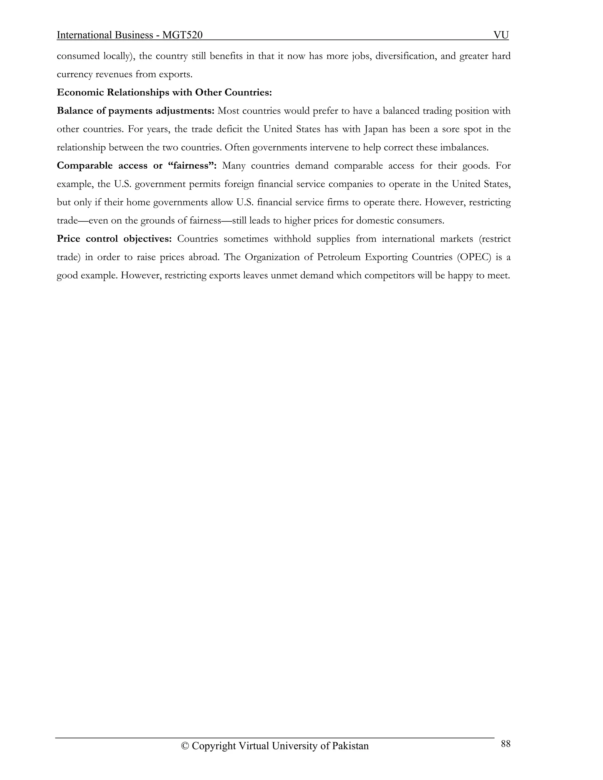 International Business - MGT520                                                                         VU
consumed locally), the country still benefits in that it now has more jobs, diversification, and greater hard
currency revenues from exports.
Economic Relationships with Other Countries:
Balance of payments adjustments: Most countries would prefer to have a balanced trading position with
other countries. For years, the trade deficit the United States has with Japan has been a sore spot in the
relationship between the two countries. Often governments intervene to help correct these imbalances.
Comparable access or “fairness”: Many countries demand comparable access for their goods. For
example, the U.S. government permits foreign financial service companies to operate in the United States,
but only if their home governments allow U.S. financial service firms to operate there. However, restricting
trade—even on the grounds of fairness—still leads to higher prices for domestic consumers.
Price control objectives: Countries sometimes withhold supplies from international markets (restrict
trade) in order to raise prices abroad. The Organization of Petroleum Exporting Countries (OPEC) is a
good example. However, restricting exports leaves unmet demand which competitors will be happy to meet.




                             © Copyright Virtual University of Pakistan                                   88
 