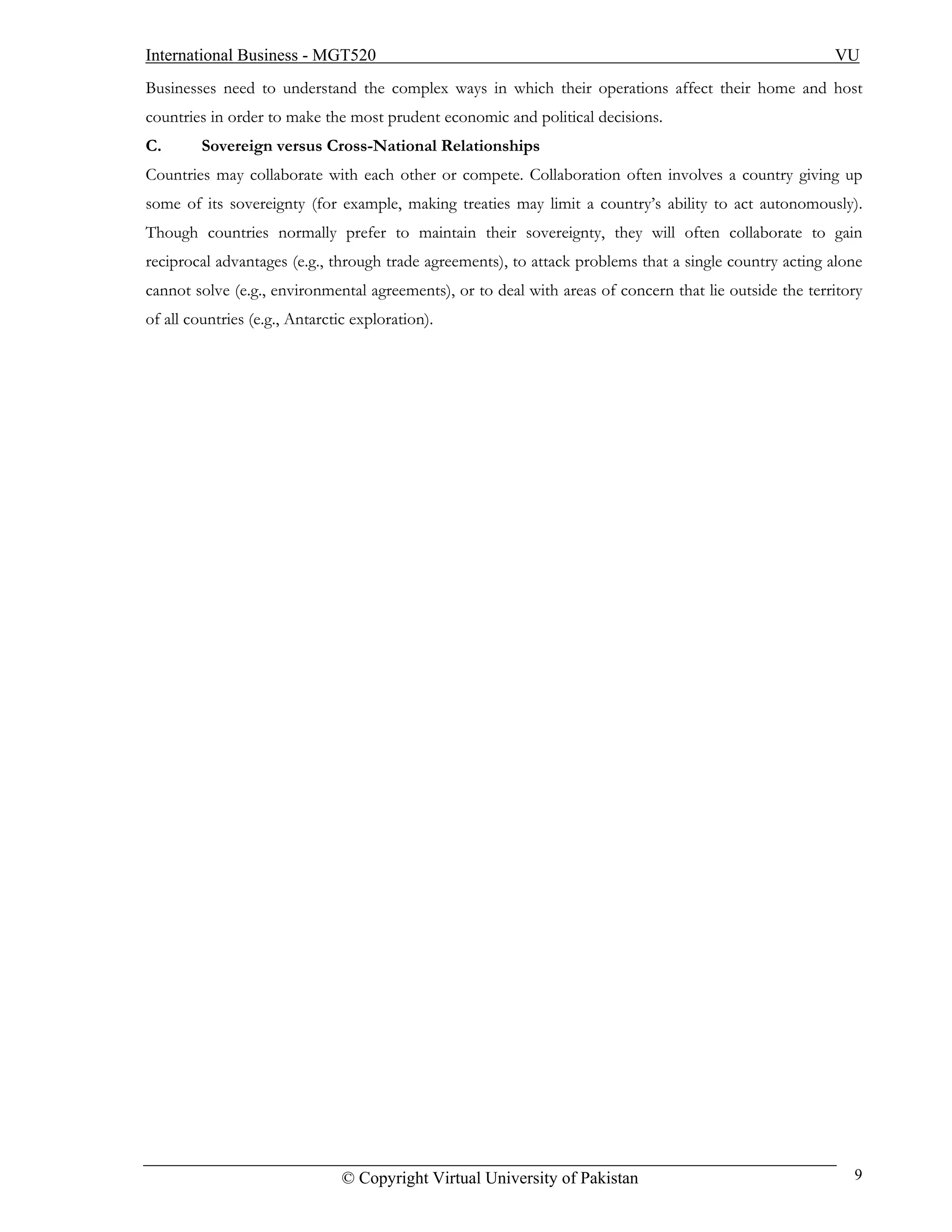 International Business - MGT520                                                                          VU
Businesses need to understand the complex ways in which their operations affect their home and host
countries in order to make the most prudent economic and political decisions.
C.       Sovereign versus Cross-National Relationships
Countries may collaborate with each other or compete. Collaboration often involves a country giving up
some of its sovereignty (for example, making treaties may limit a country’s ability to act autonomously).
Though countries normally prefer to maintain their sovereignty, they will often collaborate to gain
reciprocal advantages (e.g., through trade agreements), to attack problems that a single country acting alone
cannot solve (e.g., environmental agreements), or to deal with areas of concern that lie outside the territory
of all countries (e.g., Antarctic exploration).




                                © Copyright Virtual University of Pakistan                                  9
 