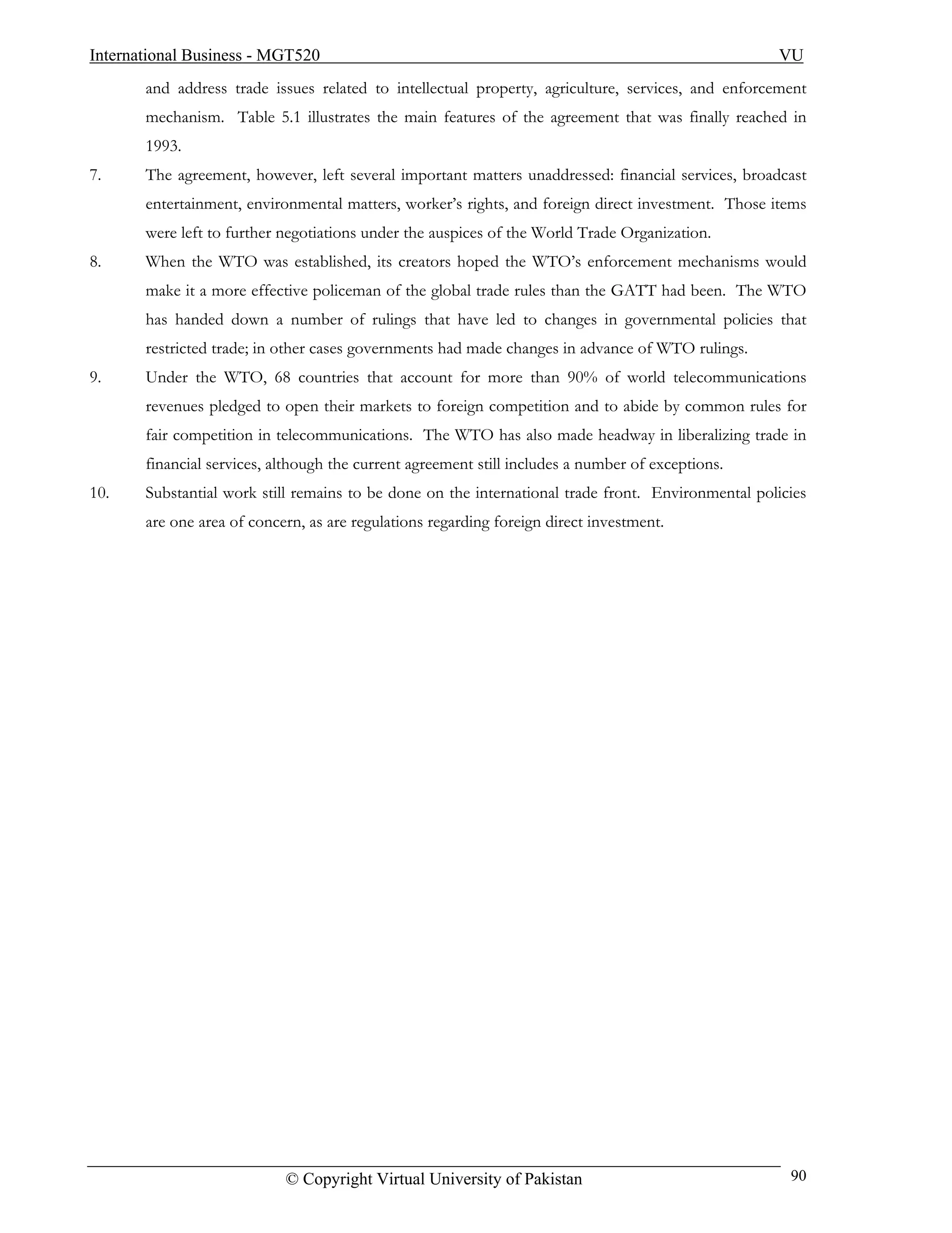 International Business - MGT520                                                                     VU
       and address trade issues related to intellectual property, agriculture, services, and enforcement
       mechanism. Table 5.1 illustrates the main features of the agreement that was finally reached in
       1993.
7.     The agreement, however, left several important matters unaddressed: financial services, broadcast
       entertainment, environmental matters, worker’s rights, and foreign direct investment. Those items
       were left to further negotiations under the auspices of the World Trade Organization.
8.     When the WTO was established, its creators hoped the WTO’s enforcement mechanisms would
       make it a more effective policeman of the global trade rules than the GATT had been. The WTO
       has handed down a number of rulings that have led to changes in governmental policies that
       restricted trade; in other cases governments had made changes in advance of WTO rulings.
9.     Under the WTO, 68 countries that account for more than 90% of world telecommunications
       revenues pledged to open their markets to foreign competition and to abide by common rules for
       fair competition in telecommunications. The WTO has also made headway in liberalizing trade in
       financial services, although the current agreement still includes a number of exceptions.
10.    Substantial work still remains to be done on the international trade front. Environmental policies
       are one area of concern, as are regulations regarding foreign direct investment.




                            © Copyright Virtual University of Pakistan                                90
 