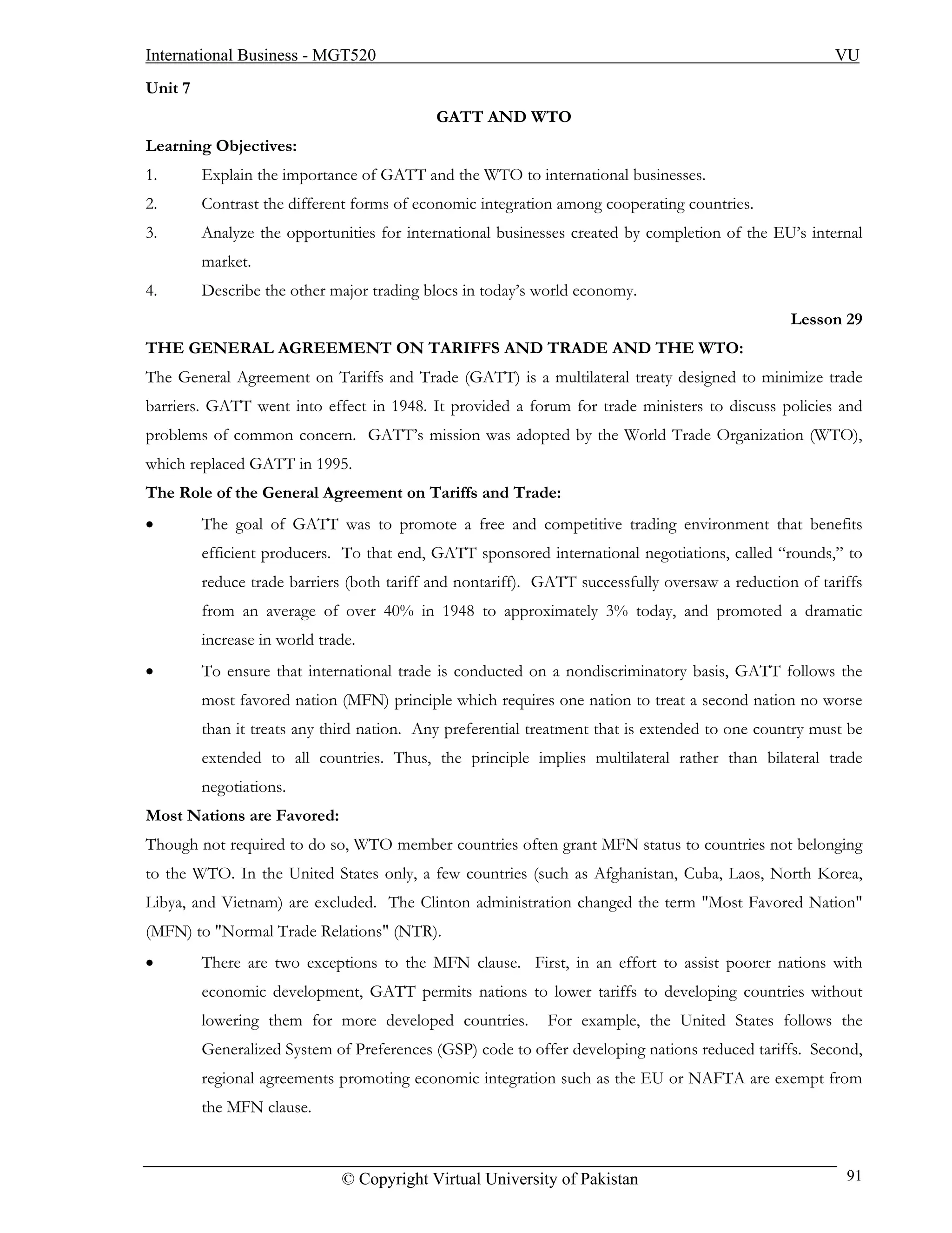 International Business - MGT520                                                                        VU
Unit 7
                                            GATT AND WTO
Learning Objectives:
1.       Explain the importance of GATT and the WTO to international businesses.
2.       Contrast the different forms of economic integration among cooperating countries.
3.       Analyze the opportunities for international businesses created by completion of the EU’s internal
         market.
4.       Describe the other major trading blocs in today’s world economy.
                                                                                                 Lesson 29
THE GENERAL AGREEMENT ON TARIFFS AND TRADE AND THE WTO:
The General Agreement on Tariffs and Trade (GATT) is a multilateral treaty designed to minimize trade
barriers. GATT went into effect in 1948. It provided a forum for trade ministers to discuss policies and
problems of common concern. GATT’s mission was adopted by the World Trade Organization (WTO),
which replaced GATT in 1995.
The Role of the General Agreement on Tariffs and Trade:
•        The goal of GATT was to promote a free and competitive trading environment that benefits
         efficient producers. To that end, GATT sponsored international negotiations, called “rounds,” to
         reduce trade barriers (both tariff and nontariff). GATT successfully oversaw a reduction of tariffs
         from an average of over 40% in 1948 to approximately 3% today, and promoted a dramatic
         increase in world trade.
•        To ensure that international trade is conducted on a nondiscriminatory basis, GATT follows the
         most favored nation (MFN) principle which requires one nation to treat a second nation no worse
         than it treats any third nation. Any preferential treatment that is extended to one country must be
         extended to all countries. Thus, the principle implies multilateral rather than bilateral trade
         negotiations.
Most Nations are Favored:
Though not required to do so, WTO member countries often grant MFN status to countries not belonging
to the WTO. In the United States only, a few countries (such as Afghanistan, Cuba, Laos, North Korea,
Libya, and Vietnam) are excluded. The Clinton administration changed the term "Most Favored Nation"
(MFN) to "Normal Trade Relations" (NTR).
•        There are two exceptions to the MFN clause. First, in an effort to assist poorer nations with
         economic development, GATT permits nations to lower tariffs to developing countries without
         lowering them for more developed countries.        For example, the United States follows the
         Generalized System of Preferences (GSP) code to offer developing nations reduced tariffs. Second,
         regional agreements promoting economic integration such as the EU or NAFTA are exempt from
         the MFN clause.



                              © Copyright Virtual University of Pakistan                                 91
 