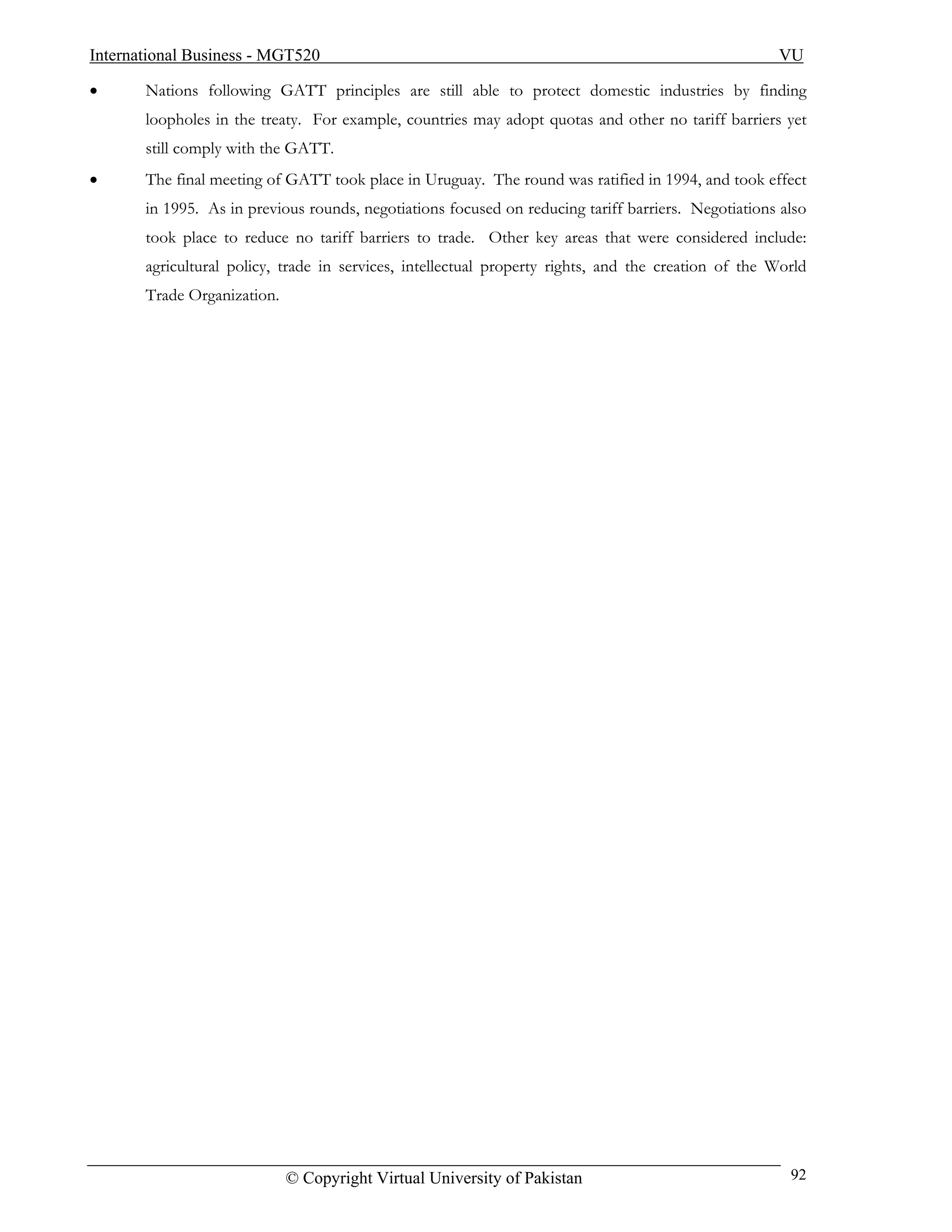 International Business - MGT520                                                                      VU

•      Nations following GATT principles are still able to protect domestic industries by finding
       loopholes in the treaty. For example, countries may adopt quotas and other no tariff barriers yet
       still comply with the GATT.
•      The final meeting of GATT took place in Uruguay. The round was ratified in 1994, and took effect
       in 1995. As in previous rounds, negotiations focused on reducing tariff barriers. Negotiations also
       took place to reduce no tariff barriers to trade. Other key areas that were considered include:
       agricultural policy, trade in services, intellectual property rights, and the creation of the World
       Trade Organization.




                             © Copyright Virtual University of Pakistan                                92
 