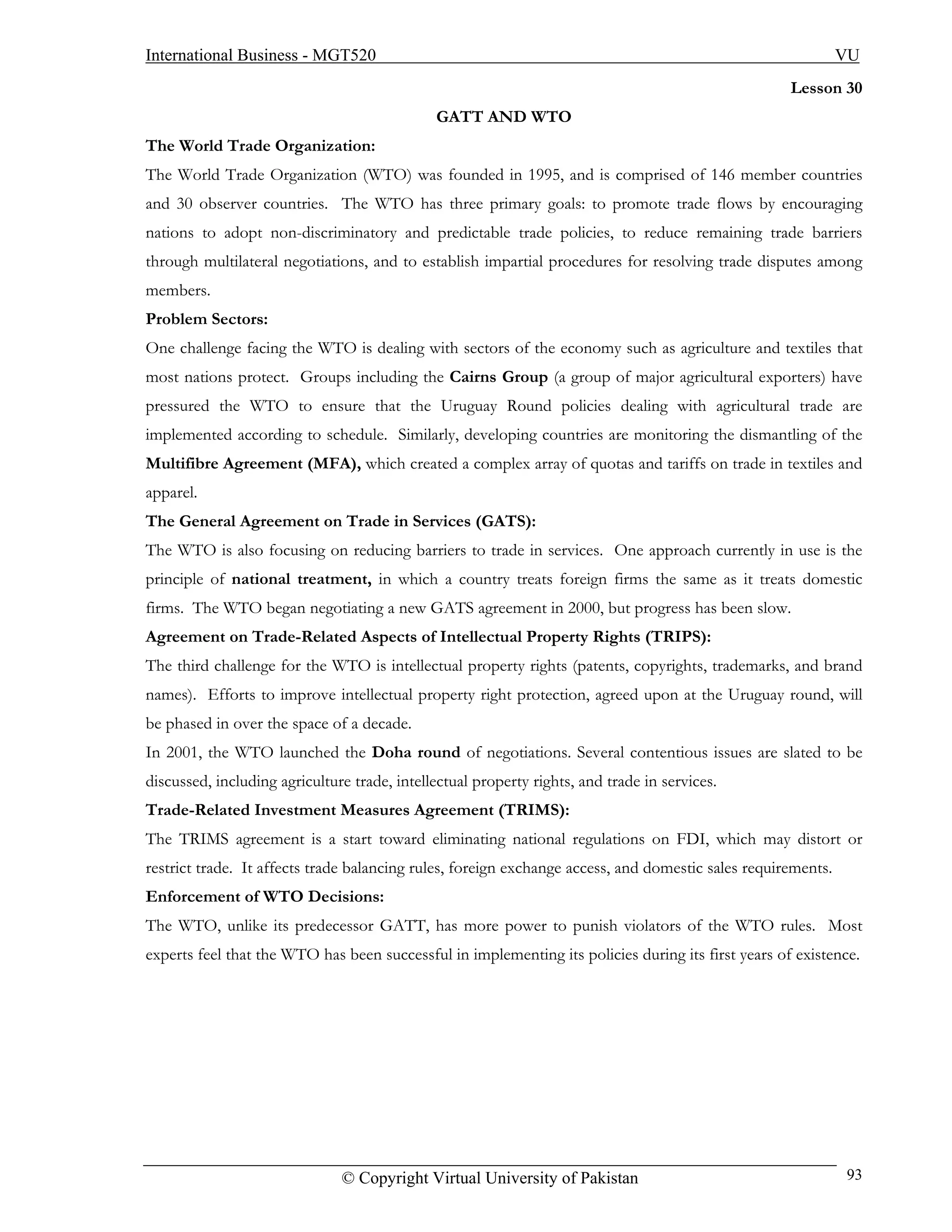 International Business - MGT520                                                                               VU
                                                                                                    Lesson 30
                                              GATT AND WTO
The World Trade Organization:
The World Trade Organization (WTO) was founded in 1995, and is comprised of 146 member countries
and 30 observer countries. The WTO has three primary goals: to promote trade flows by encouraging
nations to adopt non-discriminatory and predictable trade policies, to reduce remaining trade barriers
through multilateral negotiations, and to establish impartial procedures for resolving trade disputes among
members.
Problem Sectors:
One challenge facing the WTO is dealing with sectors of the economy such as agriculture and textiles that
most nations protect. Groups including the Cairns Group (a group of major agricultural exporters) have
pressured the WTO to ensure that the Uruguay Round policies dealing with agricultural trade are
implemented according to schedule. Similarly, developing countries are monitoring the dismantling of the
Multifibre Agreement (MFA), which created a complex array of quotas and tariffs on trade in textiles and
apparel.
The General Agreement on Trade in Services (GATS):
The WTO is also focusing on reducing barriers to trade in services. One approach currently in use is the
principle of national treatment, in which a country treats foreign firms the same as it treats domestic
firms. The WTO began negotiating a new GATS agreement in 2000, but progress has been slow.
Agreement on Trade-Related Aspects of Intellectual Property Rights (TRIPS):
The third challenge for the WTO is intellectual property rights (patents, copyrights, trademarks, and brand
names). Efforts to improve intellectual property right protection, agreed upon at the Uruguay round, will
be phased in over the space of a decade.
In 2001, the WTO launched the Doha round of negotiations. Several contentious issues are slated to be
discussed, including agriculture trade, intellectual property rights, and trade in services.
Trade-Related Investment Measures Agreement (TRIMS):
The TRIMS agreement is a start toward eliminating national regulations on FDI, which may distort or
restrict trade. It affects trade balancing rules, foreign exchange access, and domestic sales requirements.
Enforcement of WTO Decisions:
The WTO, unlike its predecessor GATT, has more power to punish violators of the WTO rules. Most
experts feel that the WTO has been successful in implementing its policies during its first years of existence.




                               © Copyright Virtual University of Pakistan                                     93
 