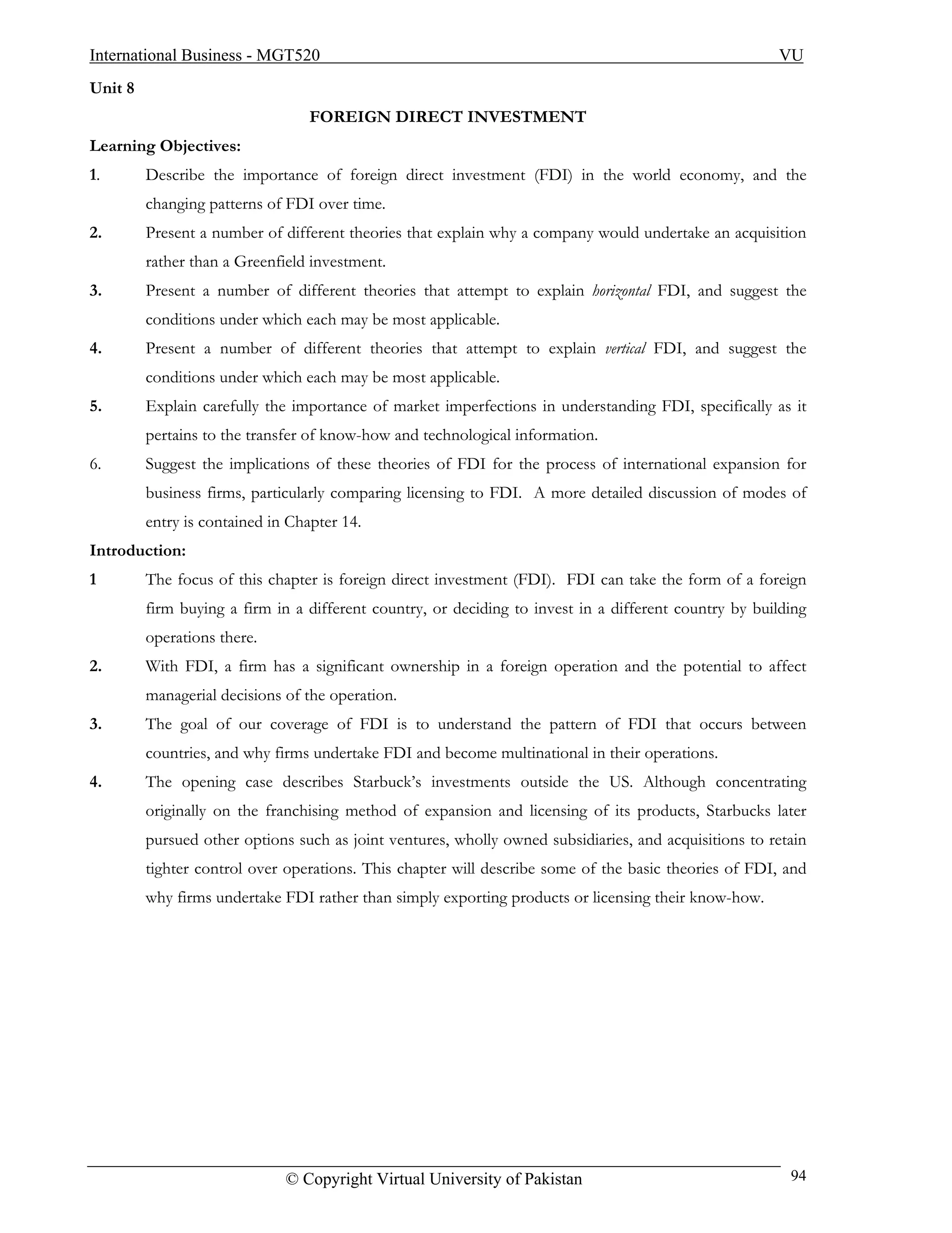 International Business - MGT520                                                                        VU
Unit 8
                                  FOREIGN DIRECT INVESTMENT
Learning Objectives:
1.       Describe the importance of foreign direct investment (FDI) in the world economy, and the
         changing patterns of FDI over time.
2.       Present a number of different theories that explain why a company would undertake an acquisition
         rather than a Greenfield investment.
3.       Present a number of different theories that attempt to explain horizontal FDI, and suggest the
         conditions under which each may be most applicable.
4.       Present a number of different theories that attempt to explain vertical FDI, and suggest the
         conditions under which each may be most applicable.
5.       Explain carefully the importance of market imperfections in understanding FDI, specifically as it
         pertains to the transfer of know-how and technological information.
6.       Suggest the implications of these theories of FDI for the process of international expansion for
         business firms, particularly comparing licensing to FDI. A more detailed discussion of modes of
         entry is contained in Chapter 14.
Introduction:
1        The focus of this chapter is foreign direct investment (FDI). FDI can take the form of a foreign
         firm buying a firm in a different country, or deciding to invest in a different country by building
         operations there.
2.       With FDI, a firm has a significant ownership in a foreign operation and the potential to affect
         managerial decisions of the operation.
3.       The goal of our coverage of FDI is to understand the pattern of FDI that occurs between
         countries, and why firms undertake FDI and become multinational in their operations.
4.       The opening case describes Starbuck’s investments outside the US. Although concentrating
         originally on the franchising method of expansion and licensing of its products, Starbucks later
         pursued other options such as joint ventures, wholly owned subsidiaries, and acquisitions to retain
         tighter control over operations. This chapter will describe some of the basic theories of FDI, and
         why firms undertake FDI rather than simply exporting products or licensing their know-how.




                              © Copyright Virtual University of Pakistan                                 94
 
