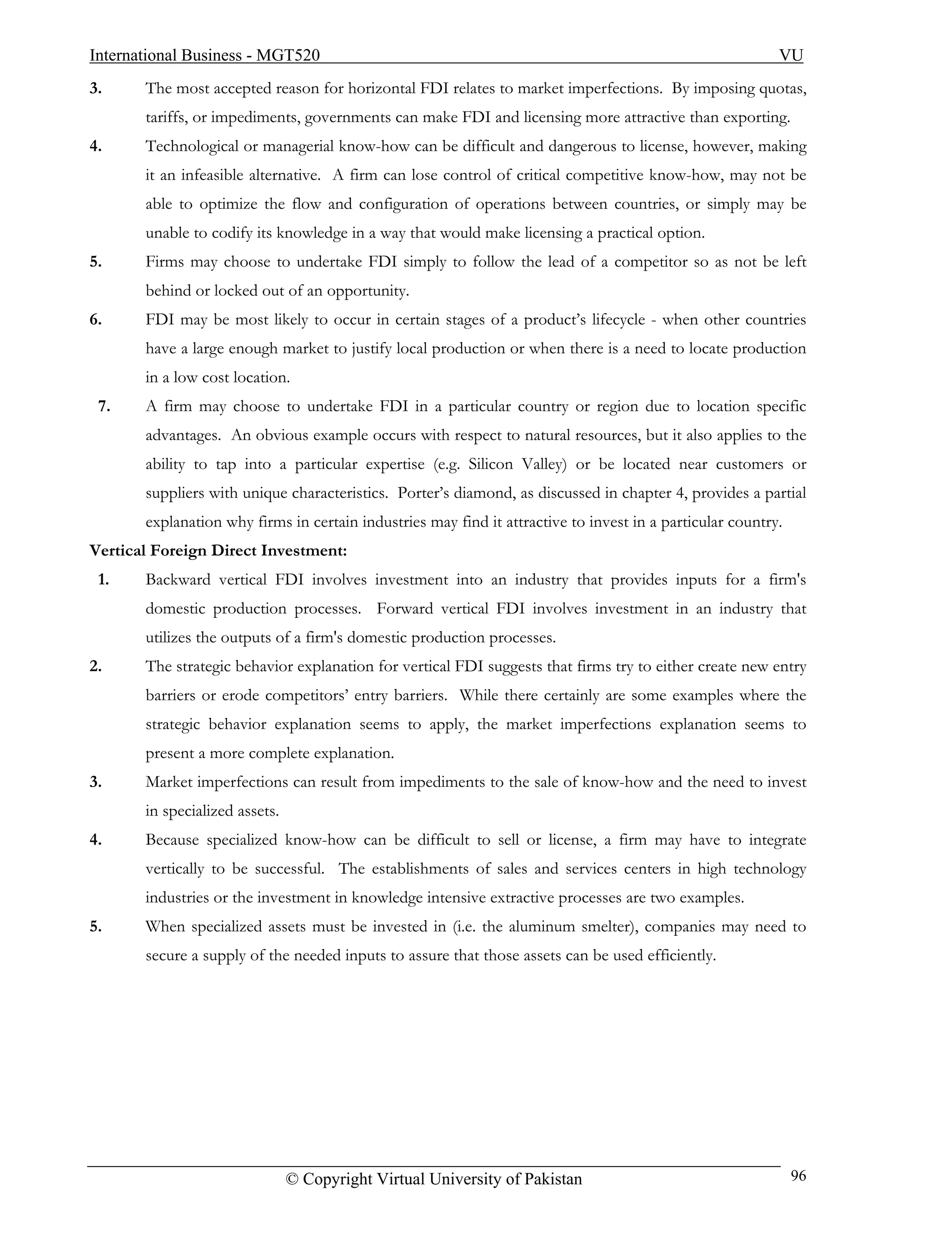 International Business - MGT520                                                                            VU
3.     The most accepted reason for horizontal FDI relates to market imperfections. By imposing quotas,
       tariffs, or impediments, governments can make FDI and licensing more attractive than exporting.
4.     Technological or managerial know-how can be difficult and dangerous to license, however, making
       it an infeasible alternative. A firm can lose control of critical competitive know-how, may not be
       able to optimize the flow and configuration of operations between countries, or simply may be
       unable to codify its knowledge in a way that would make licensing a practical option.
5.     Firms may choose to undertake FDI simply to follow the lead of a competitor so as not be left
       behind or locked out of an opportunity.
6.     FDI may be most likely to occur in certain stages of a product’s lifecycle - when other countries
       have a large enough market to justify local production or when there is a need to locate production
       in a low cost location.
 7.    A firm may choose to undertake FDI in a particular country or region due to location specific
       advantages. An obvious example occurs with respect to natural resources, but it also applies to the
       ability to tap into a particular expertise (e.g. Silicon Valley) or be located near customers or
       suppliers with unique characteristics. Porter’s diamond, as discussed in chapter 4, provides a partial
       explanation why firms in certain industries may find it attractive to invest in a particular country.
Vertical Foreign Direct Investment:
 1.    Backward vertical FDI involves investment into an industry that provides inputs for a firm's
       domestic production processes. Forward vertical FDI involves investment in an industry that
       utilizes the outputs of a firm's domestic production processes.
2.     The strategic behavior explanation for vertical FDI suggests that firms try to either create new entry
       barriers or erode competitors’ entry barriers. While there certainly are some examples where the
       strategic behavior explanation seems to apply, the market imperfections explanation seems to
       present a more complete explanation.
3.     Market imperfections can result from impediments to the sale of know-how and the need to invest
       in specialized assets.
4.     Because specialized know-how can be difficult to sell or license, a firm may have to integrate
       vertically to be successful. The establishments of sales and services centers in high technology
       industries or the investment in knowledge intensive extractive processes are two examples.
5.     When specialized assets must be invested in (i.e. the aluminum smelter), companies may need to
       secure a supply of the needed inputs to assure that those assets can be used efficiently.




                                © Copyright Virtual University of Pakistan                                     96
 