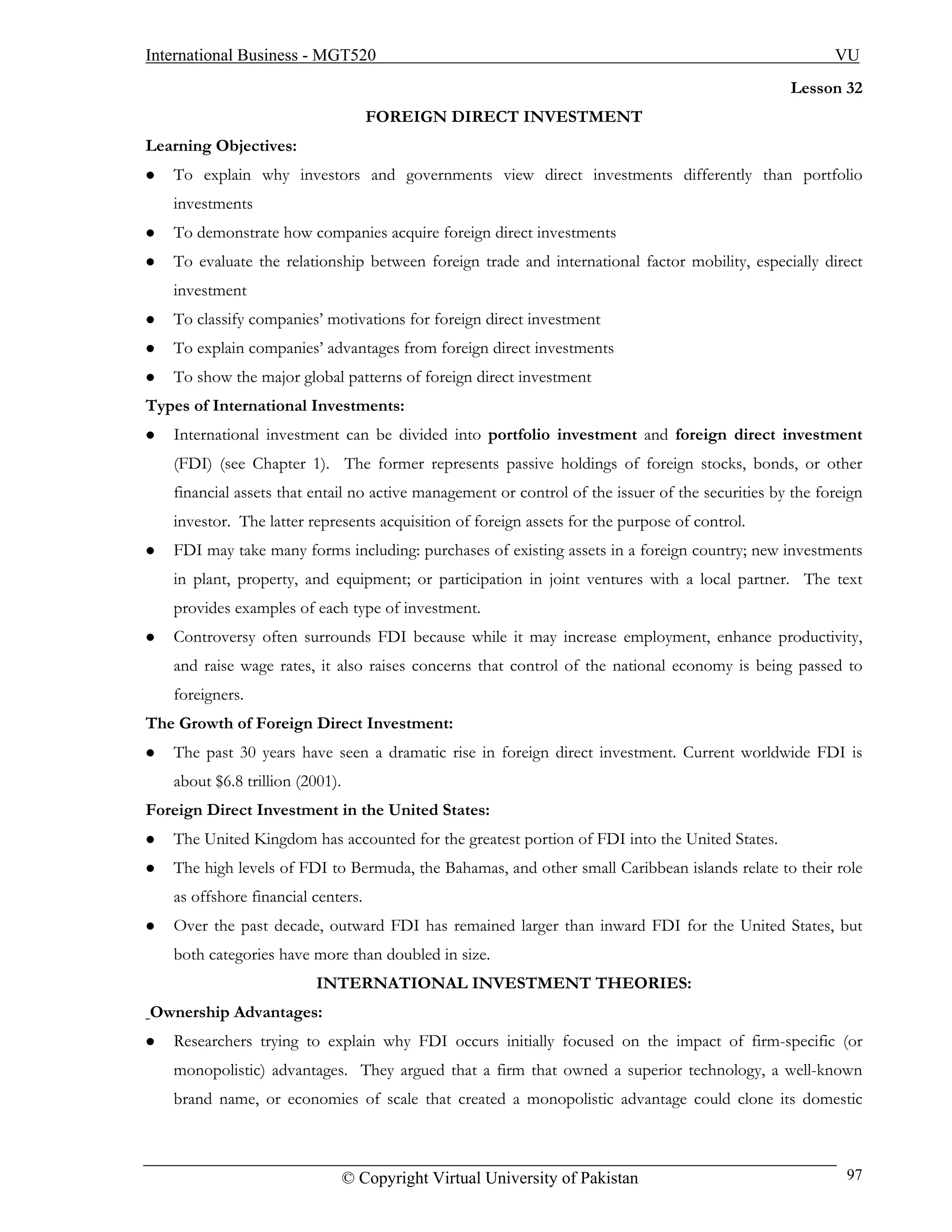 International Business - MGT520                                                                          VU
                                                                                                  Lesson 32
                                    FOREIGN DIRECT INVESTMENT
Learning Objectives:
   To explain why investors and governments view direct investments differently than portfolio
   investments
   To demonstrate how companies acquire foreign direct investments
   To evaluate the relationship between foreign trade and international factor mobility, especially direct
   investment
   To classify companies’ motivations for foreign direct investment
   To explain companies’ advantages from foreign direct investments
   To show the major global patterns of foreign direct investment
Types of International Investments:
   International investment can be divided into portfolio investment and foreign direct investment
   (FDI) (see Chapter 1). The former represents passive holdings of foreign stocks, bonds, or other
   financial assets that entail no active management or control of the issuer of the securities by the foreign
   investor. The latter represents acquisition of foreign assets for the purpose of control.
   FDI may take many forms including: purchases of existing assets in a foreign country; new investments
   in plant, property, and equipment; or participation in joint ventures with a local partner. The text
   provides examples of each type of investment.
   Controversy often surrounds FDI because while it may increase employment, enhance productivity,
   and raise wage rates, it also raises concerns that control of the national economy is being passed to
   foreigners.
The Growth of Foreign Direct Investment:
   The past 30 years have seen a dramatic rise in foreign direct investment. Current worldwide FDI is
   about $6.8 trillion (2001).
Foreign Direct Investment in the United States:
   The United Kingdom has accounted for the greatest portion of FDI into the United States.
   The high levels of FDI to Bermuda, the Bahamas, and other small Caribbean islands relate to their role
   as offshore financial centers.
   Over the past decade, outward FDI has remained larger than inward FDI for the United States, but
   both categories have more than doubled in size.
                         INTERNATIONAL INVESTMENT THEORIES:
Ownership Advantages:
   Researchers trying to explain why FDI occurs initially focused on the impact of firm-specific (or
   monopolistic) advantages. They argued that a firm that owned a superior technology, a well-known
   brand name, or economies of scale that created a monopolistic advantage could clone its domestic



                                 © Copyright Virtual University of Pakistan                                97
 