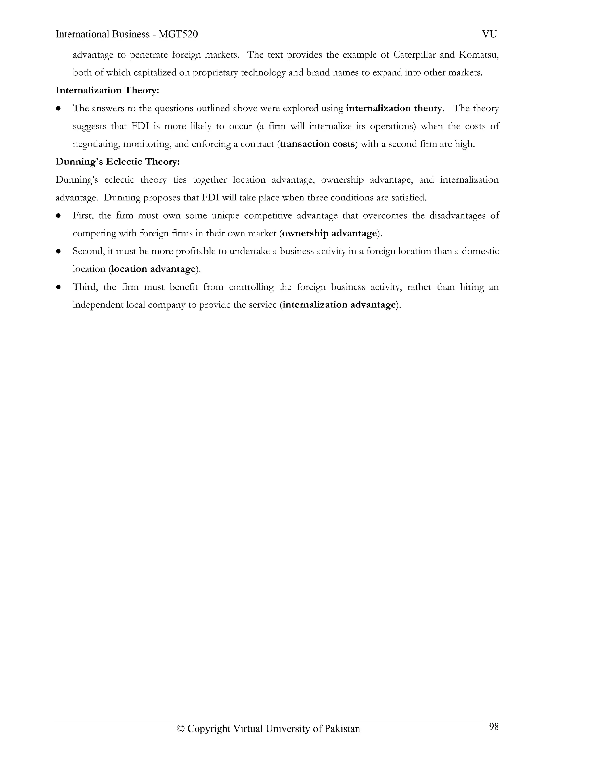 International Business - MGT520                                                                          VU
    advantage to penetrate foreign markets. The text provides the example of Caterpillar and Komatsu,
    both of which capitalized on proprietary technology and brand names to expand into other markets.
Internalization Theory:
    The answers to the questions outlined above were explored using internalization theory. The theory
    suggests that FDI is more likely to occur (a firm will internalize its operations) when the costs of
    negotiating, monitoring, and enforcing a contract (transaction costs) with a second firm are high.
Dunning's Eclectic Theory:
Dunning’s eclectic theory ties together location advantage, ownership advantage, and internalization
advantage. Dunning proposes that FDI will take place when three conditions are satisfied.
    First, the firm must own some unique competitive advantage that overcomes the disadvantages of
    competing with foreign firms in their own market (ownership advantage).
    Second, it must be more profitable to undertake a business activity in a foreign location than a domestic
    location (location advantage).
    Third, the firm must benefit from controlling the foreign business activity, rather than hiring an
    independent local company to provide the service (internalization advantage).




                             © Copyright Virtual University of Pakistan                                   98
 