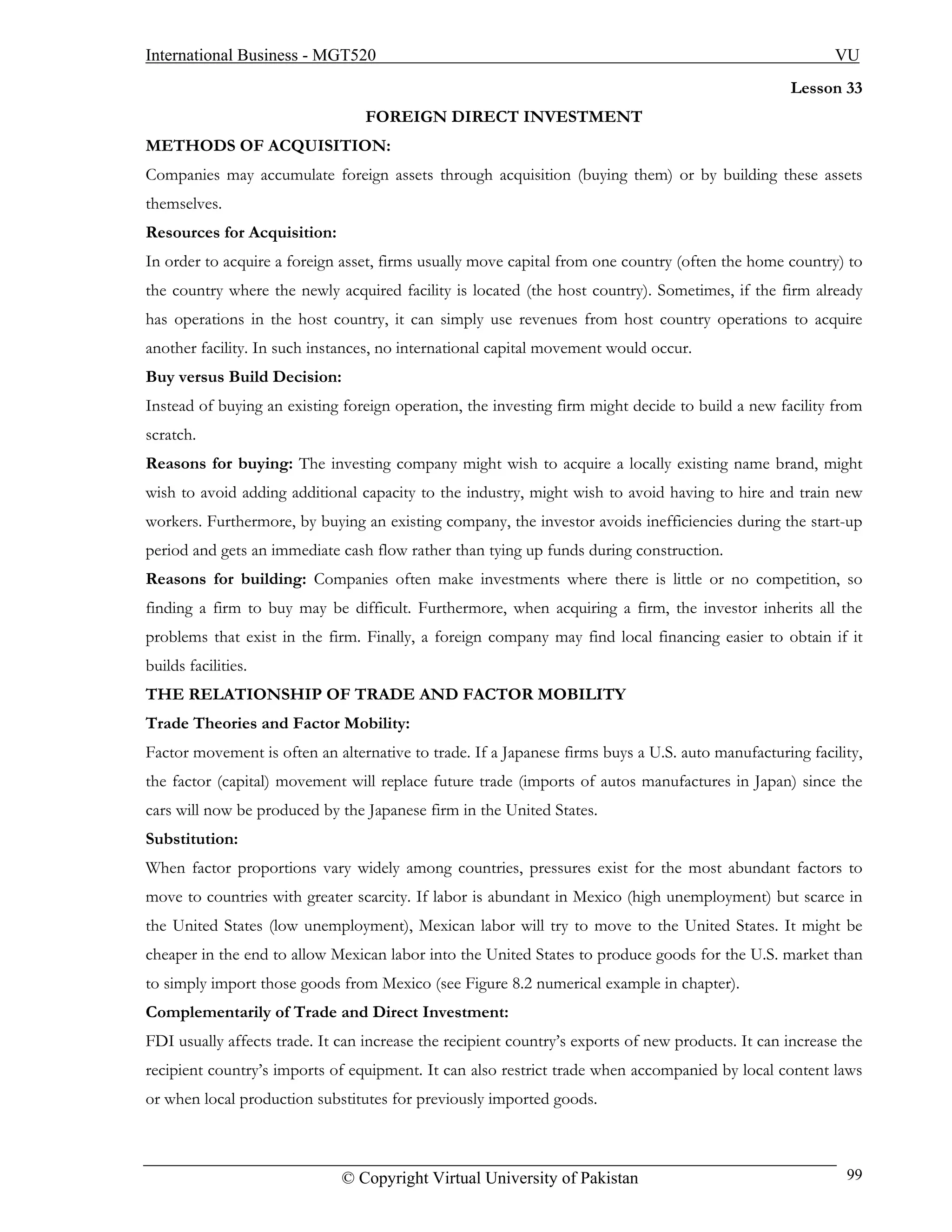 International Business - MGT520                                                                           VU
                                                                                                   Lesson 33
                                  FOREIGN DIRECT INVESTMENT
METHODS OF ACQUISITION:
Companies may accumulate foreign assets through acquisition (buying them) or by building these assets
themselves.
Resources for Acquisition:
In order to acquire a foreign asset, firms usually move capital from one country (often the home country) to
the country where the newly acquired facility is located (the host country). Sometimes, if the firm already
has operations in the host country, it can simply use revenues from host country operations to acquire
another facility. In such instances, no international capital movement would occur.
Buy versus Build Decision:
Instead of buying an existing foreign operation, the investing firm might decide to build a new facility from
scratch.
Reasons for buying: The investing company might wish to acquire a locally existing name brand, might
wish to avoid adding additional capacity to the industry, might wish to avoid having to hire and train new
workers. Furthermore, by buying an existing company, the investor avoids inefficiencies during the start-up
period and gets an immediate cash flow rather than tying up funds during construction.
Reasons for building: Companies often make investments where there is little or no competition, so
finding a firm to buy may be difficult. Furthermore, when acquiring a firm, the investor inherits all the
problems that exist in the firm. Finally, a foreign company may find local financing easier to obtain if it
builds facilities.
THE RELATIONSHIP OF TRADE AND FACTOR MOBILITY
Trade Theories and Factor Mobility:
Factor movement is often an alternative to trade. If a Japanese firms buys a U.S. auto manufacturing facility,
the factor (capital) movement will replace future trade (imports of autos manufactures in Japan) since the
cars will now be produced by the Japanese firm in the United States.
Substitution:
When factor proportions vary widely among countries, pressures exist for the most abundant factors to
move to countries with greater scarcity. If labor is abundant in Mexico (high unemployment) but scarce in
the United States (low unemployment), Mexican labor will try to move to the United States. It might be
cheaper in the end to allow Mexican labor into the United States to produce goods for the U.S. market than
to simply import those goods from Mexico (see Figure 8.2 numerical example in chapter).
Complementarily of Trade and Direct Investment:
FDI usually affects trade. It can increase the recipient country’s exports of new products. It can increase the
recipient country’s imports of equipment. It can also restrict trade when accompanied by local content laws
or when local production substitutes for previously imported goods.



                              © Copyright Virtual University of Pakistan                                    99
 