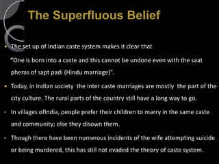 The Superfluous Belief

   The set up of Indian caste system makes it clear that

    “One is born into a caste and this cannot be undone even with the saat
    pheras of sapt padi (Hindu marriage)”.

   Today, in Indian society the inter caste marriages are mostly the part of the
    city culture. The rural parts of the country still have a long way to go.

•   In villages ofIndia, people prefer their children to marry in the same caste
    and community; else they disown them.

•   Though there have been numerous incidents of the wife attempting suicide
    or being murdered, this has still not evaded the theory of caste system.
 