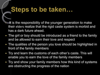 Steps to be taken…
•  It is the responsibility of the younger generation to make
  their elders realize that the rigid caste system is morbid and
  has a dark future ahead.
 The girl or boy should be introduced as a friend to the family
  and be allowed to earn their love and respect
 The qualities of the person you love should be highlighted in
  front of the family members
 Try and learn the customs of each other’s caste. This will
  enable you to earn the love of the family members
 Try and show your family members how this kind of systems
  are obstructing the progress of the nation
 