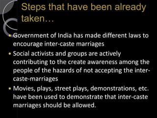 Steps that have been already
    taken…
 Government of India has made different laws to
  encourage inter-caste marriages
 Social activists and groups are actively
  contributing to the create awareness among the
  people of the hazards of not accepting the inter-
  caste-marriages
 Movies, plays, street plays, demonstrations, etc.
  have been used to demonstrate that inter-caste
  marriages should be allowed.
 