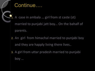 Continue….

1.   A case in ambala … girl from st caste (st)
     married to punjabi jatt boy... On the bahalf of
     parents.

2.   An girl from himachal married to punjabi boy
     and they are happly living there lives..

3.   A girl from uttar pradesh married to punjabi
     boy …
 