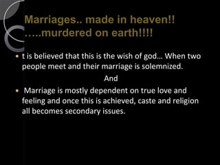 Marriages.. made in heaven!!
    …..murdered on earth!!!!

 t is believed that this is the wish of god… When two
  people meet and their marriage is solemnized.
                             And
 Marriage is mostly dependent on true love and
  feeling and once this is achieved, caste and religion
  all becomes secondary issues.
 