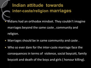 Indian attitude towards
       inter-caste/religion marriages

   Indians had an orthodox mindset. They couldn't imagine
    marriages beyond the same caste , community and
    religion.

   Marriages should be in same community and caste .

   Who so ever dare for the inter-caste marriage face the
    consequences in terms of violence, social boycott, family
    boycott and death of the boys and girls ( honour killing).
 