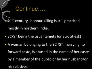 Continue….

   21th century, honour killing is still practiced
    mostly in northern India.
   SC/ST being the usual targets for atrocities[1].
   A woman belonging to the SC /ST, marrying to
    forward caste, is abused in the name of her caste
    by a member of the public or by her husband/or
    his relatives.
 