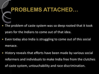 PROBLEMS ATTACHED…

   The problem of caste system was so deep rooted that it took
    years for the Indians to come out of that idea.

   Even today also India is struggling to come out of this social
    menace.

   History reveals that efforts have been made by various social
    reformers and individuals to make India free from the clutches
    of caste system, untouchability and race discrimination.
 