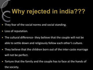 Why rejected in india???
   They fear of the social norms and social standing.

   Loss of reputation.

   The cultural difference- they believe that the couple will not be
    able to settle down and religiously follow each other’s culture.

   They believe that the children born out of the inter-caste marriage
    will not be perfect.

   Torture that the family and the couple has to face at the hands of
    the society.
 