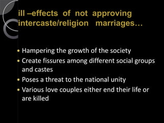 ill –effects of not approving
intercaste/religion marriages…


 Hampering the growth of the society
 Create fissures among different social groups
  and castes
 Poses a threat to the national unity
 Various love couples either end their life or
  are killed
 