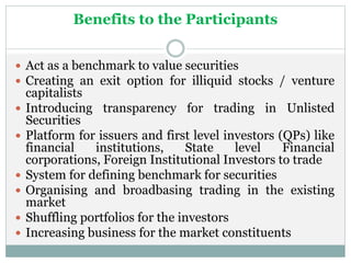 Benefits to the Participants
 Act as a benchmark to value securities
 Creating an exit option for illiquid stocks / venture
capitalists
 Introducing transparency for trading in Unlisted
Securities
 Platform for issuers and first level investors (QPs) like
financial institutions, State level Financial
corporations, Foreign Institutional Investors to trade
 System for defining benchmark for securities
 Organising and broadbasing trading in the existing
market
 Shuffling portfolios for the investors
 Increasing business for the market constituents
 