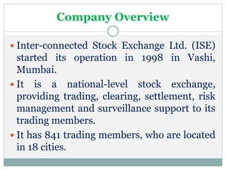 Company Overview
 Inter-connected Stock Exchange Ltd. (ISE)
started its operation in 1998 in Vashi,
Mumbai.
 It is a national-level stock exchange,
providing trading, clearing, settlement, risk
management and surveillance support to its
trading members.
 It has 841 trading members, who are located
in 18 cities.
 