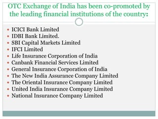 OTC Exchange of India has been co-promoted by
the leading financial institutions of the country:
 ICICI Bank Limited
 IDBI Bank Limited.
 SBI Capital Markets Limited
 IFCI Limited
 Life Insurance Corporation of India
 Canbank Financial Services Limited
 General Insurance Corporation of India
 The New India Assurance Company Limited
 The Oriental Insurance Company Limited
 United India Insurance Company Limited
 National Insurance Company Limited
 