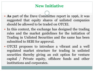 New Initiative
 As part of the Dave Committee report in 1996, it was
suggested that equity shares of unlisted companies
should be allowed to be traded on OTCEI.
 In this context, the exchange has designed the trading
rules and the market guidelines for the initiation of
Trading in Unlisted Securities and the same has been
submitted to SEBI for approval.
 OTCEI proposes to introduce a vibrant and a well
regulated market structure for trading in unlisted
securities thereby giving an exit option for venture
capital / Private equity, offshore funds and other
institutions and corporates.
 