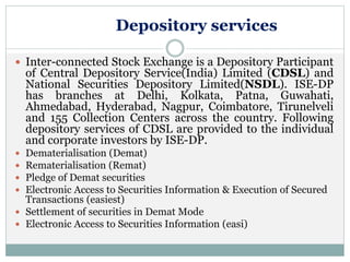 Depository services
 Inter-connected Stock Exchange is a Depository Participant
of Central Depository Service(India) Limited (CDSL) and
National Securities Depository Limited(NSDL). ISE-DP
has branches at Delhi, Kolkata, Patna, Guwahati,
Ahmedabad, Hyderabad, Nagpur, Coimbatore, Tirunelveli
and 155 Collection Centers across the country. Following
depository services of CDSL are provided to the individual
and corporate investors by ISE-DP.
 Dematerialisation (Demat)
 Rematerialisation (Remat)
 Pledge of Demat securities
 Electronic Access to Securities Information & Execution of Secured
Transactions (easiest)
 Settlement of securities in Demat Mode
 Electronic Access to Securities Information (easi)
 