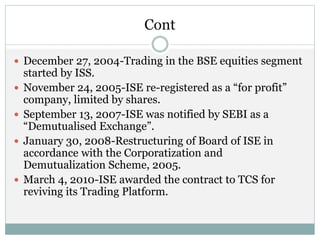 Cont
 December 27, 2004-Trading in the BSE equities segment
started by ISS.
 November 24, 2005-ISE re-registered as a “for profit”
company, limited by shares.
 September 13, 2007-ISE was notified by SEBI as a
“Demutualised Exchange”.
 January 30, 2008-Restructuring of Board of ISE in
accordance with the Corporatization and
Demutualization Scheme, 2005.
 March 4, 2010-ISE awarded the contract to TCS for
reviving its Trading Platform.
 