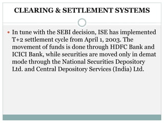 CLEARING & SETTLEMENT SYSTEMS
 In tune with the SEBI decision, ISE has implemented
T+2 settlement cycle from April 1, 2003. The
movement of funds is done through HDFC Bank and
ICICI Bank, while securities are moved only in demat
mode through the National Securities Depository
Ltd. and Central Depository Services (India) Ltd.
 