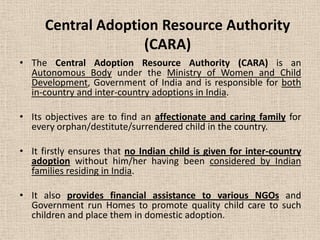 Central Adoption Resource Authority
(CARA)
• The Central Adoption Resource Authority (CARA) is an
Autonomous Body under the Ministry of Women and Child
Development, Government of India and is responsible for both
in-country and inter-country adoptions in India.
• Its objectives are to find an affectionate and caring family for
every orphan/destitute/surrendered child in the country.
• It firstly ensures that no Indian child is given for inter-country
adoption without him/her having been considered by Indian
families residing in India.
• It also provides financial assistance to various NGOs and
Government run Homes to promote quality child care to such
children and place them in domestic adoption.
 