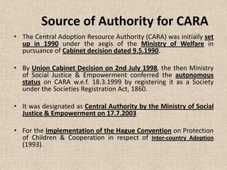 Source of Authority for CARA
• The Central Adoption Resource Authority (CARA) was initially set
up in 1990 under the aegis of the Ministry of Welfare in
pursuance of Cabinet decision dated 9.5.1990.
• By Union Cabinet Decision on 2nd July 1998, the then Ministry
of Social Justice & Empowerment conferred the autonomous
status on CARA w.e.f. 18.3.1999 by registering it as a Society
under the Societies Registration Act, 1860.
• It was designated as Central Authority by the Ministry of Social
Justice & Empowerment on 17.7.2003
• For the implementation of the Hague Convention on Protection
of Children & Cooperation in respect of Inter-country Adoption
(1993).
 