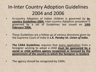 In-Inter Country Adoption Guidelines
2004 and 2006
• In-country Adoption of Indian children is governed by In-
country Guidelines-2004. Inter-country Adoption procedure is
governed by a set of Guidelines last issued on 14th
February’2006.
• These Guidelines are a follow up of various directions given by
the Supreme Court of India in L.K. Pandey Vs. Union of India.
• The CARA Guidelines requires that every application from a
foreigner wishing to adopt a child must be sponsored by a
social or child welfare agency recognized or licensed by the
government of the country in which the foreigner is resident.
• The agency should be recognized by CARA.
 