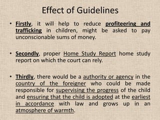 Effect of Guidelines
• Firstly, it will help to reduce profiteering and
trafficking in children, might be asked to pay
unconscionable sums of money.
• Secondly, proper Home Study Report home study
report on which the court can rely.
• Thirdly, there would be a authority or agency in the
country of the foreigner who could be made
responsible for supervising the progress of the child
and ensuring that the child is adopted at the earliest
in accordance with law and grows up in an
atmosphere of warmth.
 