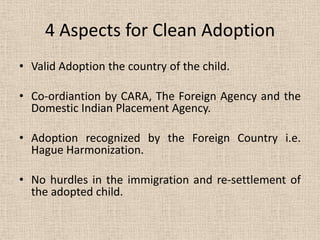 4 Aspects for Clean Adoption
• Valid Adoption the country of the child.
• Co-ordiantion by CARA, The Foreign Agency and the
Domestic Indian Placement Agency.
• Adoption recognized by the Foreign Country i.e.
Hague Harmonization.
• No hurdles in the immigration and re-settlement of
the adopted child.
 