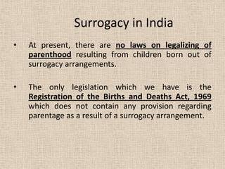 Surrogacy in India
• At present, there are no laws on legalizing of
parenthood resulting from children born out of
surrogacy arrangements.
• The only legislation which we have is the
Registration of the Births and Deaths Act, 1969
which does not contain any provision regarding
parentage as a result of a surrogacy arrangement.
 