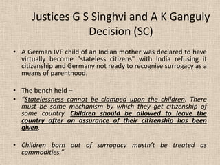 Justices G S Singhvi and A K Ganguly
Decision (SC)
• A German IVF child of an Indian mother was declared to have
virtually become "stateless citizens" with India refusing it
citizenship and Germany not ready to recognise surrogacy as a
means of parenthood.
• The bench held –
• “Statelessness cannot be clamped upon the children. There
must be some mechanism by which they get citizenship of
some country. Children should be allowed to leave the
country after an assurance of their citizenship has been
given.
• Children born out of surrogacy mustn’t be treated as
commodities.”
 