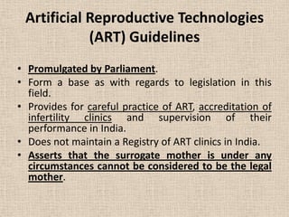 Artificial Reproductive Technologies
(ART) Guidelines
• Promulgated by Parliament.
• Form a base as with regards to legislation in this
field.
• Provides for careful practice of ART, accreditation of
infertility clinics and supervision of their
performance in India.
• Does not maintain a Registry of ART clinics in India.
• Asserts that the surrogate mother is under any
circumstances cannot be considered to be the legal
mother.
 