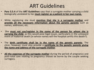ART Guidelines
• Para 3.5.4 of the ART Guidelines says that a surrogate mother carrying a child
biologically unrelated to her must register as a patient in her own name.
• While registering she must mention that she is a surrogate mother and
provide all the necessary information about the genetic parents such as
names, addresses, etc.
• She must not use/register in the name of the person for whom she is
carrying the child, as this would pose legal issues, particularly in the untoward
event of maternal death (in whose names will the hospital certify this death?).
• The birth certificate shall be in the name of the genetic parents. The
clinic, however, must also provide a certificate to the genetic parents giving
the name and address of the surrogate mother.
• All the expenses of the surrogate mother during the period of pregnancy and
post-natal care relating to pregnancy should be borne by the couple seeking
surrogacy.
 