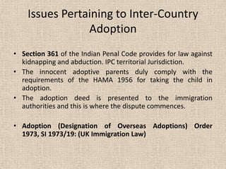 Issues Pertaining to Inter-Country
Adoption
• Section 361 of the Indian Penal Code provides for law against
kidnapping and abduction. IPC territorial Jurisdiction.
• The innocent adoptive parents duly comply with the
requirements of the HAMA 1956 for taking the child in
adoption.
• The adoption deed is presented to the immigration
authorities and this is where the dispute commences.
• Adoption (Designation of Overseas Adoptions) Order
1973, SI 1973/19: (UK Immigration Law)
 